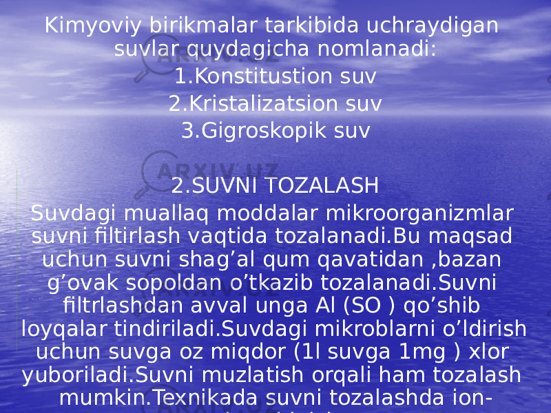 Kimyoviy birikmalar tarkibida uchraydigan suvlar quydagicha nomlanadi: 1.Konstitustion suv 2.Kristalizatsion suv 3.Gigroskopik suv 2.SUVNI TOZALASH Suvdagi muallaq moddalar mikroorganizmlar suvni filtirlash vaqtida tozalanadi.Bu maqsad uchun suvni shag’al qum qavatidan ,bazan g’ovak sopoldan o’tkazib tozalanadi.Suvni filtrlashdan avval unga Al (SO ) qo’shib loyqalar tindiriladi.Suvdagi mikroblarni o’ldirish uchun suvga oz miqdor (1l suvga 1mg ) xlor yuboriladi.Suvni muzlatish orqali ham tozalash mumkin.Texnikada suvni tozalashda ion- almashinish 