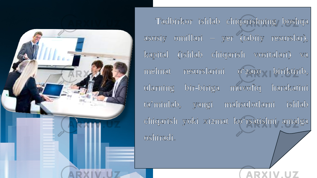 Tadbirkor ishlab chiqarishning boshqa asosiy omillari – yer (tabiiy resurslar), kapital (ishlab chiqarish vositalari) va mehnat resurslarini o‘zaro biriktirib, ularning bir-biriga muvofiq harakatini ta’minlab, yangi mahsulotlarni ishlab chiqarish yoki xizmat ko‘rsatishni amalga oshiradi. 