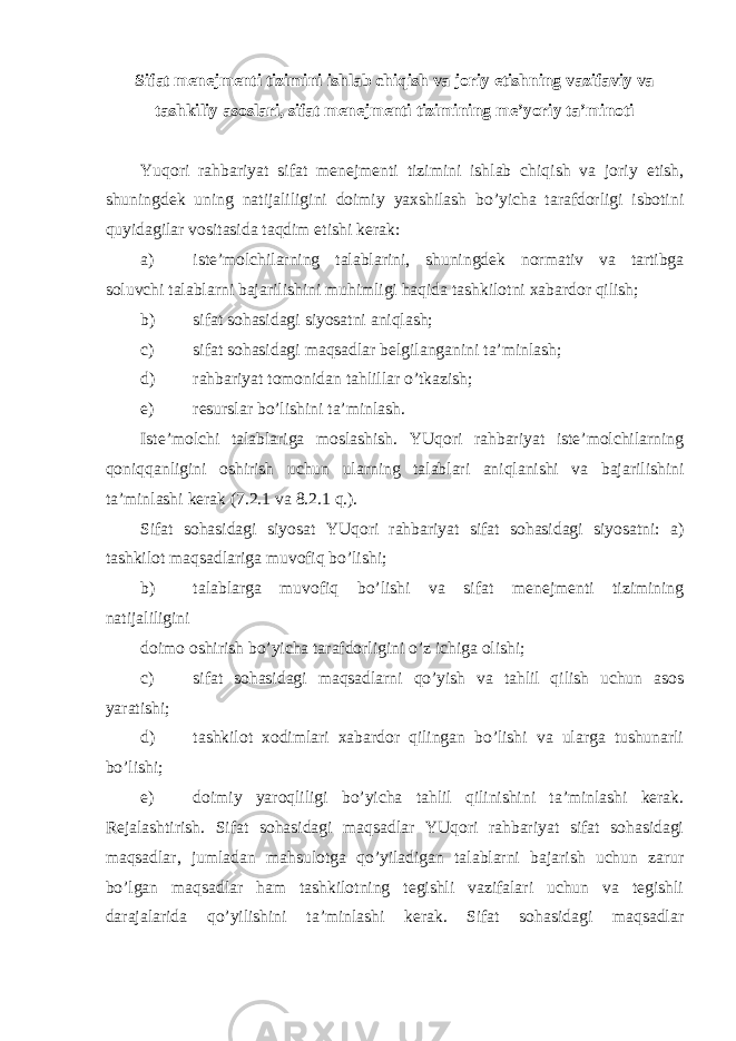 Sifat menejmenti tizimini ishlab chiqish va joriy etishning vazifaviy va tashkiliy asoslari, sifat menejmenti tizimining me’yoriy ta’minoti Yuqori rahbariyat sifat menejmenti tizimini ishlab chiqish va joriy etish, shuningdek uning natijaliligini doimiy yaxshilash bo’yicha tarafdorligi isbotini quyidagilar vositasida taqdim etishi kerak: a) iste’molchilarning talablarini, shuningdek normativ va tartibga soluvchi talablarni bajarilishini muhimligi haqida tashkilotni xabardor qilish; b) sifat sohasidagi siyosatni aniqlash; c) sifat sohasidagi maqsadlar belgilanganini ta’minlash; d) rahbariyat tomonidan tahlillar o’tkazish; e) resurslar bo’lishini ta’minlash. Iste’molchi talablariga moslashish. YUqori rahbariyat iste’molchilarning qoniqqanligini oshirish uchun ularning talablari aniqlanishi va bajarilishini ta’minlashi kerak (7.2.1 va 8.2.1 q.). Sifat sohasidagi siyosat YUqori rahbariyat sifat sohasidagi siyosatni: a) tashkilot maqsadlariga muvofiq bo’lishi; b) talablarga muvofiq bo’lishi va sifat menejmenti tizimining natijaliligini doimo oshirish bo’yicha tarafdorligini o’z ichiga olishi; c) sifat sohasidagi maqsadlarni qo’yish va tahlil qilish uchun asos yaratishi; d) tashkilot xodimlari xabardor qilingan bo’lishi va ularga tushunarli bo’lishi; e) doimiy yaroqliligi bo’yicha tahlil qilinishini ta’minlashi kerak. Rejalashtirish. Sifat sohasidagi maqsadlar YUqori rahbariyat sifat sohasidagi maqsadlar, jumladan mahsulotga qo’yiladigan talablarni bajarish uchun zarur bo’lgan maqsadlar ham tashkilotning tegishli vazifalari uchun va tegishli darajalarida qo’yilishini ta’minlashi kerak. Sifat sohasidagi maqsadlar 