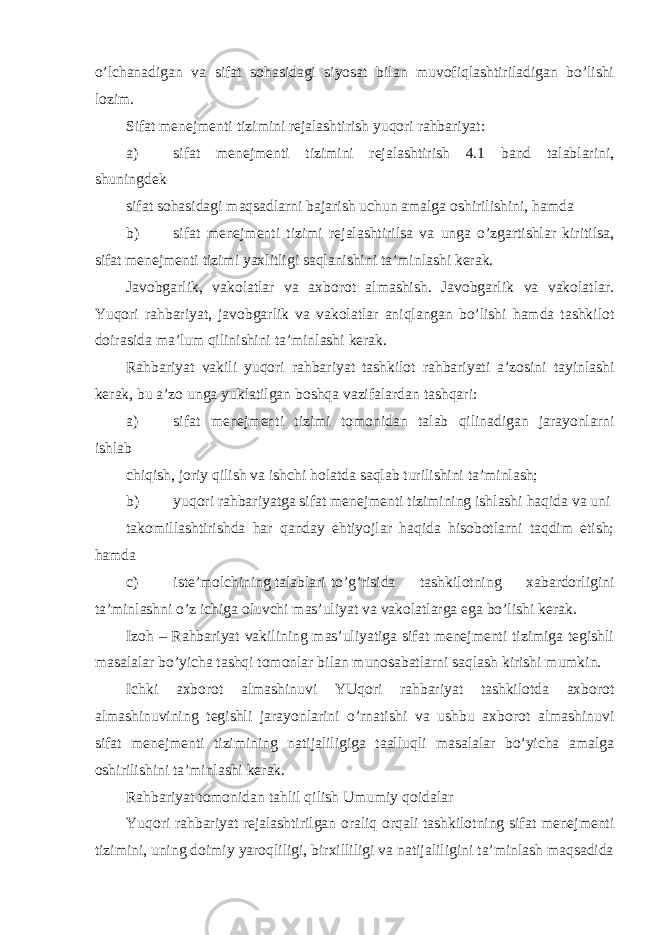 o’lchanadigan va sifat sohasidagi siyosat bilan muvofiqlashtiriladigan bo’lishi lozim. Sifat menejmenti tizimini rejalashtirish yuqori rahbariyat: a) sifat menejmenti tizimini rejalashtirish 4.1 band talablarini, shuningdek sifat sohasidagi maqsadlarni bajarish uchun amalga oshirilishini, hamda b) sifat menejmenti tizimi rejalashtirilsa va unga o’zgartishlar kiritilsa, sifat menejmenti tizimi yaxlitligi saqlanishini ta’minlashi kerak. Javobgarlik, vakolatlar va axborot almashish. Javobgarlik va vakolatlar. Yuqori rahbariyat, javobgarlik va vakolatlar aniqlangan bo’lishi hamda tashkilot doirasida ma’lum qilinishini ta’minlashi kerak. Rahbariyat vakili yuqori rahbariyat tashkilot rahbariyati a’zosini tayinlashi kerak, bu a’zo unga yuklatilgan boshqa vazifalardan tashqari: a) sifat menejmenti tizimi tomonidan talab qilinadigan jarayonlarni ishlab chiqish, joriy qilish va ishchi holatda saqlab turilishini ta’minlash; b) yuqori rahbariyatga sifat menejmenti tizimining ishlashi haqida va uni takomillashtirishda har qanday ehtiyojlar haqida hisobotlarni taqdim etish; hamda c) iste’molchining talablari to’g’risida tashkilotning xabardorligini ta’minlashni o’z ichiga oluvchi mas’uliyat va vakolatlarga ega bo’lishi kerak. Izoh – Rahbariyat vakilining mas’uliyatiga sifat menejmenti tizimiga tegishli masalalar bo’yicha tashqi tomonlar bilan munosabatlarni saqlash kirishi mumkin. Ichki axborot almashinuvi YUqori rahbariyat tashkilotda axborot almashinuvining tegishli jarayonlarini o’rnatishi va ushbu axborot almashinuvi sifat menejmenti tizimining natijaliligiga taalluqli masalalar bo’yicha amalga oshirilishini ta’minlashi kerak. Rahbariyat tomonidan tahlil qilish Umumiy qoidalar Yuqori rahbariyat rejalashtirilgan oraliq orqali tashkilotning sifat menejmenti tizimini, uning doimiy yaroqliligi, birxilliligi va natijaliligini ta’minlash maqsadida 