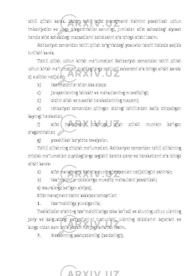 tahlil qilishi kerak. Ushbu tahlil sifat menejmenti tizimini yaxshilash uchun imkoniyatlar va unga o’zgartirishlar zarurligi, jumladan sifat sohasidagi siyosat hamda sifat sohasidagi maqsadlarni baholashni o’z ichiga olishi lozim. Rahbariyat tomonidan tahlil qilish to’g’risidagi yozuvlar ishchi holatda saqlab turilishi kerak. Tahlil qilish uchun kirish ma’lumotlari Rahbariyat tomonidan tahlil qilish uchun kirish ma’lumotlari quyidagilarga taalluqli axborotni o’z ichiga olishi kerak: a) auditlar natijalari; b) iste’molchilar bilan aks aloqa; c) jarayonlarning ishlashi va mahsulotning muvofiqligi; d) oldini olish va tuzatish harakatlarining maqomi; e) rahbariyat tomonidan qilingan oldingi tahlillardan kelib chiqadigan keyingi harakatlar; f) sifat menejmenti tizimiga ta’sir qilishi mumkin bo’lgan o’zgartirishlar; g) yaxshilash bo’yicha tavsiyalar. Tahlil qilishning chiqish ma’lumotlari. Rahbariyat tomonidan tahlil qilishning chiqish ma’lumotlari quyidagilarga tegishli barcha qaror va harakatlarni o’z ichiga olishi kerak: a) sifat menejmenti tizimi va uning jarayonlari natijaliligini oshirish; b) iste’molchilar talablariga muvofiq mahsulotni yaxshilash; s) resurslarga bo’lgan ehtiyoj. Sifat menejment tizimi sakkizta tamoyillari 1. Iste’molchiga yunalganlik; Tashkilotlar o’zining iste’molchilariga tobe bo’ladi va shuning uchun ularning joriy va kelgusidagi extiyojlari-ni tushunishi, ularning talablarini bajarishi va kutga-nidan xam ortik yaxshi natijaga erishish lozim. 2. Raxbarning peshqadamligi (sardorligi); 