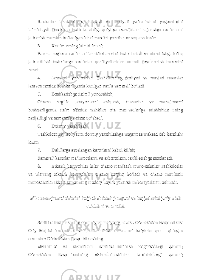 Raxbarlar tashkilotning maqsadi va faoliyati yo’nali-shini yagonaligini ta’minlaydi. Raxbarlar tashkilot oldiga qo’yilgan vazifalarni bajarishga xodimlarni jalb etish mumkin bo’ladigan ichki muxitni yaratish va saqlash lozim 3. Xodimlarning jalb kilinishi; Barcha pog’ona xodimlari tashkilot asosini tashkil etadi va ularni ishga to’liq jalb etilishi tashkilotga xodimlar qobiliyatlaridan unumli foydalanish imkonini beradi. 4. Jarayonli yondoshish; Tashkilotning faoliyati va mavjud resurslar jarayon tarzida boshkarilganda kutilgan natija samarali bo’ladi 5. Boshkarishga tizimli yondoshish; O’zaro bog’liq jarayonlarni aniqlash, tushunish va menej-menti boshqarilganda tizim sifatida tashkilot o’z maq-sadlariga erishishida uning natijaliligi va samarasiga xissa qo’shadi. 6. Doimiy yaxshilash; Tashkilotning faoliyatini doimiy yaxshilashga uzgarmas maksad deb karalishi lozim 7. Dalillarga asoslangan karorlarni kabul kilish; Samarali karorlar ma’lumotlarni va axborotlarni taxlil etishga asoslanadi. 8. Etkazib beruvchilar bilan o’zaro manfaatli muno-sabatlar.Tashkilotlar va ularning etkazib beruvchilari o’zaro bog’liq bo’ladi va o’zaro manfaatli munosabatlar ikkala tomonning moddiy boylik yaratish imkoniyatlarini oshiradi. Sifat menejmenti tizimini hujjatlashtirish jarayoni va hujjatlarini joriy etish qoidalari va tartibi. Sertifikatlashtirishning qonuniy va me’yoriy bazasi. O’zbekiston Respublikasi Oliy Majlisi tomonidan sertifikatlashtirish masalalari bo’yicha qabul qilingan qonunlar: O’zbekiston Respublikasining «Mahsulot va xizmatlarni sertifikatlashtirish to’g’risida»gi qonuni; O’zbekiston Respulikasining «Standartlashtirish to’g’risida»gi qonuni; 