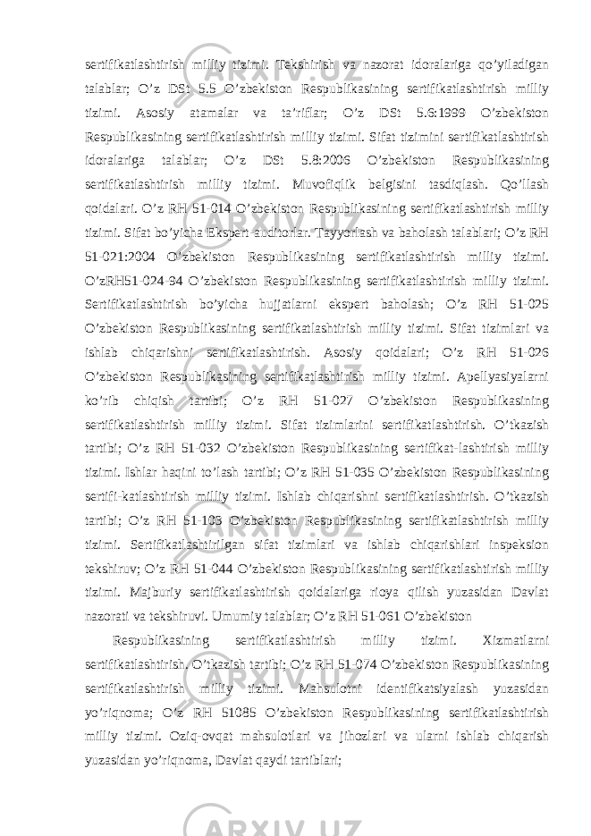 sertifikatlashtirish milliy tizimi. Tekshirish va nazorat idoralariga qo’yiladigan talablar; O’z DSt 5.5 O’zbekiston Respublikasining sertifikatlashtirish milliy tizimi. Asosiy atamalar va ta’riflar; O’z DSt 5.6:1999 O’zbekiston Respublikasining sertifikatlashtirish milliy tizimi. Sifat tizimini sertifikatlashtirish idoralariga talablar; O’z DSt 5.8:2006 O’zbekiston Respublikasining sertifikatlashtirish milliy tizimi. Muvofiqlik belgisini tasdiqlash. Qo’llash qoidalari. O’z RH 51-014 O’zbekiston Respublikasining sertifikatlashtirish milliy tizimi. Sifat bo’yicha Ekspert-auditorlar. Tayyorlash va baholash talablari; O’z RH 51-021:2004 O’zbekiston Respublikasining sertifikatlashtirish milliy tizimi. O’zRH51-024-94 O’zbekiston Respublikasining sertifikatlashtirish milliy tizimi. Sertifikatlashtirish bo’yicha hujjatlarni ekspert baholash; O’z RH 51-025 O’zbekiston Respublikasining sertifikatlashtirish milliy tizimi. Sifat tizimlari va ishlab chiqarishni sertifikatlashtirish. Asosiy qoidalari; O’z RH 51-026 O’zbekiston Respublikasining sertifikatlashtirish milliy tizimi. Apellyasiyalarni ko’rib chiqish tartibi; O’z RH 51-027 O’zbekiston Respublikasining sertifikatlashtirish milliy tizimi. Sifat tizimlarini sertifikatlashtirish. O’tkazish tartibi; O’z RH 51-032 O’zbekiston Respublikasining sertifikat-lashtirish milliy tizimi. Ishlar haqini to’lash tartibi; O’z RH 51-035 O’zbekiston Respublikasining sertifi-katlashtirish milliy tizimi. Ishlab chiqarishni sertifikatlashtirish. O’tkazish tartibi; O’z RH 51-103 O’zbekiston Respublikasining sertifikatlashtirish milliy tizimi. Sertifikatlashtirilgan sifat tizimlari va ishlab chiqarishlari inspeksion tekshiruv; O’z RH 51-044 O’zbekiston Respublikasining sertifikatlashtirish milliy tizimi. Majburiy sertifikatlashtirish qoidalariga rioya qilish yuzasidan Davlat nazorati va tekshiruvi. Umumiy talablar; O’z RH 51-061 O’zbekiston Respublikasining sertifikatlashtirish milliy tizimi. Xizmatlarni sertifikatlashtirish. O’tkazish tartibi; O’z RH 51-074 O’zbekiston Respublikasining sertifikatlashtirish milliy tizimi. Mahsulotni identifikatsiyalash yuzasidan yo’riqnoma; O’z RH 51085 O’zbekiston Respublikasining sertifikatlashtirish milliy tizimi. Oziq-ovqat mahsulotlari va jihozlari va ularni ishlab chiqarish yuzasidan yo’riqnoma, Davlat qaydi tartiblari; 