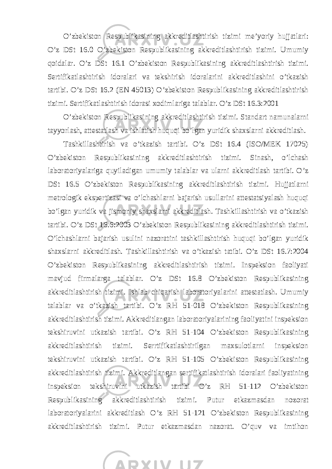 O’zbekiston Respublikasining akkreditlashtirish tizimi me’yoriy hujjatlari: O’z DSt 16.0 O’zbekiston Respublikasining akkreditlashtirish tizimi. Umumiy qoidalar. O’z DSt 16.1 O’zbekiston Respublikasining akkreditlashtirish tizimi. Sertifikatlashtirish idoralari va tekshirish idoralarini akkreditlashini o’tkazish tartibi. O’z DSt 16.2 (EN 45013) O’zbekiston Respublikasining akkreditlashtirish tizimi. Sertifikatlashtirish idorasi xodimlariga talablar. O’z DSt 16.3:2001 O’zbekiston Respublikasining akkreditlashtirish tizimi. Standart namunalarni tayyorlash, attestatlash va ishlatish huquqi bo’lgan yuridik shaxslarni akkreditlash. Tashkillashtirish va o’tkazish tartibi. O’z DSt 16.4 (ISO/MEK 17025) O’zbekiston Respublikasining akkreditlashtirish tizimi. Sinash, o’lchash laboratoriyalariga quyiladigan umumiy talablar va ularni akkreditlash tartibi. O’z DSt 16.5 O’zbekiston Respublikasining akkreditlashtirish tizimi. Hujjatlarni metrologik ekspertizasi va o’lchashlarni bajarish usullarini attestatsiyalash huquqi bo’lgan yuridik va jismoniy shaxslarni akkreditlash. Tashkillashtirish va o’tkazish tartibi. O’z DSt 16.6:2003 O’zbekiston Respublikasining akkreditlashtirish tizimi. O’lchashlarni bajarish usulini nazoratini tashkillashtirish huquqi bo’lgan yuridik shaxslarni akkreditlash. Tashkillashtirish va o’tkazish tatibi. O’z DSt 16.7:2004 O’zbekiston Respublikasining akkreditlashtirish tizimi. Inspeksion faoliyati mavjud firmalarga talablar. O’z DSt 16.8 O’zbekiston Respublikasining akkreditlashtirish tizimi. Ishlab chiqarish laboratoriyalarini attestatlash. Umumiy talablar va o’tkazish tartibi. O’z RH 51-018 O’zbekiston Respublikasining akkreditlashtirish tizimi. Akkreditlangan laboratoriyalarining faoliyatini inspeksion tekshiruvini utkazish tartibi. O’z RH 51-104 O’zbekiston Respublikasining akkreditlashtirish tizimi. Serrtifikatlashtirilgan maxsulotlarni inspeksion tekshiruvini utkazish tartibi. O’z RH 51-105 O’zbekiston Respublikasining akkreditlashtirish tizimi. Akkreditlangan sertifikatlashtirish idoralari faoliyatining inspeksion tekshiruvini utkazish tartibi O’z RH 51-112 O’zbekiston Respublikasining akkreditlashtirish tizimi. Putur etkazmasdan nozorat laboratoriyalarini akkreditlash O’z RH 51-121 O’zbekiston Respublikasining akkreditlashtirish tizimi. Putur etkazmasdan nazorat. O’quv va imtihon 