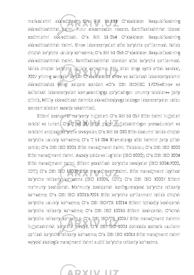 markazlarini akkreditlash. O’z RH 51-131 O’zbekiston Respublikasining akkreditlashtirish tizimi. Putur etkazmasdan nazorat. Sertifikatlashtirish idorasi xodimlarini akkreditlash. O’z RH 51-054 O’zbekiston Respublikasining akkreditlashtirish tizimi. Sinov laboratoriyalari sifat bo’yicha qo’llanmasi. Ishlab chiqish bo’yicha uslubiy ko’rsatma; O’z RH 51-056 O’zbekiston Respublikasining akkreditlashtirish tizimi. Sertifikatlashtirish idoralari sifat bo’yicha qo’llanmasi. Ishlab chiqish bo’yicha uslubiy ko’rsatma; SHu bilan birga aytib o’tish kerakki, 2007 yilning sentyabr oyidan O’zbekistonda sinov va kalibrlash laboratoriyalarini akkreditlashda yangi xalqaro standart «O’z DSt ISO\IEC 17025«Sinov va kalibrlash laboratoriyalari kompetentligiga qo’yiladigan umumiy talablar»» joriy qilinib, Milliy akkreditlash tizimida akkreditatsiyaga talabgor laboratoriyalar ushbu standart talablari asosida tekshiriladi. Sifatni boshqarish me’yoriy hujjatlari: O’z RH 51-057 Sifat tizimi hujjatlari tarkibi va turlari. O’z T 51-087 Sifat tizimi hujjatlashtirilgan protseduralari va tarkibini aniqlash bo’yicha tavsiyalar; O’z RH 51-090 Sifat dasturini ishlab chiqish bo’yicha uslubiy ko’rsatma; O’z T 51-094 Xizmatlarga sifat tizimini joriy qilish tartibi; O’z DSt ISO 9001 Sifat menedjmenti tizimi. Talablar.; O’z DSt ISO 9000 Sifat menedjmenti tizimi. Asosiy qoida va lug’atlar (ISO 9000); O’z DSt ISO 9004 Sifat menedjmenti tizimi. Sifatni yaxshilash bo’yicha tavsiyalar (ISO 9004:2000, IDT); O’z DSt ISO 10006 Sifat menedjmenti tizimi. Sifat menedjmenti loyihasi bo’yicha rahbariy ko’rsatma (ISO 10006, IDT); O’z DSt ISO 10007 Sifatni ma’muriy boshqarish. Ma’muriy boshqarish konfiguratsiyasi bo’yicha rahbariy ko’rsatma; O’z DSt ISO 10013:2001 Sifat bo’yicha qo’llanmani ishlab chiqish bo’yicha uslubiy ko’rsatma; O’z DSt ISO/TR 10014 Sifatni iqtisodiy boshqarish bo’yicha rahbariy ko’rsatma; O’z DSt ISO 10015 Sifatni boshqarish. O’kitish bo’yicha rahbariy ko’rsatma; O’z DSt ISO/TR 10017 Sifat menedjmenti tizimini hujjatlashtirish bo’yicha tavsiya. O’z DSt ISO 9001 doirasida statistik usullarni qo’llash bo’yicha rahbariy ko’rsatma; O’z DSt ISO 19011 Sifat menejmenti tizimi va/yoki ekologik menejmenti tizimi auditi bo’yicha rahbariy ko’rsatma. 