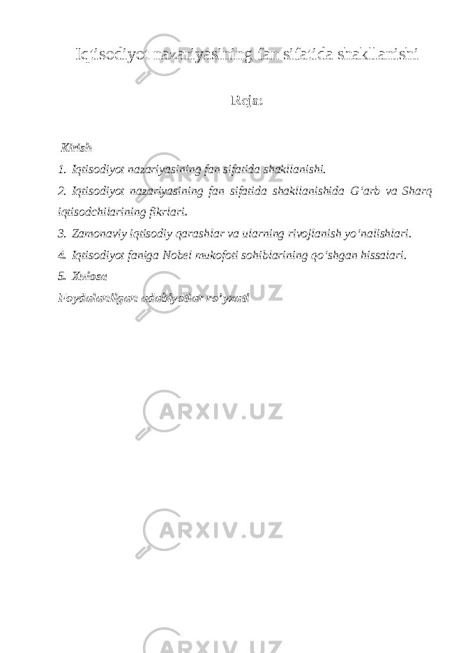 Iqtisodiyot nazariyasining fan sifatida shakllanishi Reja: Kirish 1. Iqtisodiyot nazariyasining fan sifatida shakllanishi. 2. Iqtisodiyot nazariyasining fan sifatida shakllanishida Gʻarb va Sharq iqtisodchilarining fikrlari . 3. Zamonaviy iqtisodiy qarashlar va ularning rivojlanish yoʻnalishlari. 4. Iqtisodiyot faniga Nobel mukofoti sohiblarining qoʻshgan hissalari. 5. XulosaFoydalanilgan adabiyotlar ro’yxati 