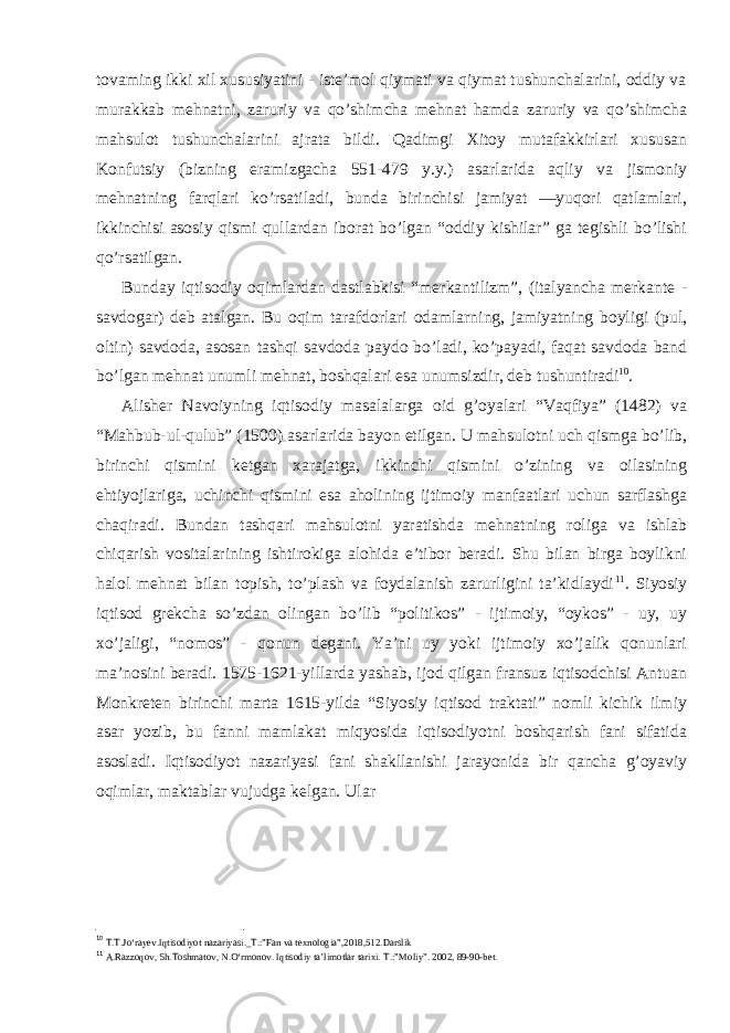 tovaming ikki xil xususiyatini - iste’mol qiymati va qiymat tushunchalarini, oddiy va murakkab mehnatni, zaruriy va qo’shimcha mehnat hamda zaruriy va qo’shimcha mahsulot tushunchalarini ajrata bildi. Qadimgi Xitoy mutafakkirlari xususan Konfutsiy (bizning eramizgacha 551-479 y.y.) asarlarida aqliy va jismoniy mehnatning farqlari ko’rsatiladi, bunda birinchisi jamiyat ―yuqori qatlamlari, ikkinchisi asosiy qismi qullardan iborat bo’lgan “oddiy kishilar” ga tegishli bo’lishi qo’rsatilgan. Bunday iqtisodiy oqimlardan dastlabkisi “merkantilizm”, (italyancha merkante - savdogar) deb atalgan. Bu oqim tarafdorlari odamlarning, jamiyatning boyligi (pul, oltin) savdoda, asosan tashqi savdoda paydo bo’ladi, ko’payadi, faqat savdoda band bo’lgan mehnat unumli mehnat, boshqalari esa unumsizdir, deb tushuntiradi 10 . Alisher Navoiyning iqtisodiy masalalarga oid g’oyalari “Vaqfiya” (1482) va “Mahbub-ul-qulub” (1500) asarlarida bayon etilgan. U mahsulotni uch qismga bo’lib, birinchi qismini ketgan xarajatga, ikkinchi qismini o’zining va oilasining ehtiyojlariga, uchinchi qismini esa aholining ijtimoiy manfaatlari uchun sarflashga chaqiradi. Bundan tashqari mahsulotni yaratishda mehnatning roliga va ishlab chiqarish vositalarining ishtirokiga alohida e’tibor beradi. Shu bilan birga boylikni halol mehnat bilan topish, to’plash va foydalanish zarurligini ta’kidlaydi 11 . Siyosiy iqtisod grekcha so’zdan olingan bo’lib “politikos” - ijtimoiy, “oykos” - uy, uy xo’jaligi, “nomos” - qonun degani. Ya’ni uy yoki ijtimoiy xo’jalik qonunlari ma’nosini beradi. 1575-1621-yillarda yashab, ijod qilgan fransuz iqtisodchisi Antuan Monkreten birinchi marta 1615-yilda “Siyosiy iqtisod traktati” nomli kichik ilmiy asar yozib, bu fanni mamlakat miqyosida iqtisodiyotni boshqarish fani sifatida asosladi. Iqtisodiyot nazariyasi fani shakllanishi jarayonida bir qancha g’oyaviy oqimlar, maktablar vujudga kelgan. Ular 10 T.T.Jo‘rayev.Iqtisodiyot nazariyasi._T.:”Fan va texnologia”,2018,512.Darslik 11 A.Razzoqov, Sh.Toshmatov, N.O‘rmonov. Iqtisodiy ta’limotlar tarixi. Т .:”Moliy”. 2002, 89-90-bet. 