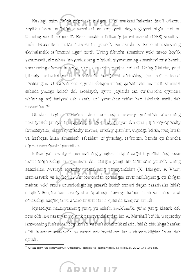 Keyingi oqim fiziokratlar deb atalgan. Ular merkantilistlardan farqli o’laroq, boylik qishloq xo’jaligida yaratiladi va ko’payadi, degan g&#39;oyani olg’a surdilar. Ulaming vakili bo&#39;lgan F. Kene mashhur Iqtisodiy jadval asarini (1758) yozdi va unda fiziokratizm maktabi asoslarini yaratdi. Bu asarda F. Kene almashuvning ekvivalentlik ta’limotini ilgari surdi. Uning fikricha almashuv yoki savdo boylik yaratmaydi, almashuv jarayonida teng miqdorli qiymatlaming almashuvi ro’y beradi, tovarlaming qiymati bozorga kirmasdan oldin mavjud bo’ladi. Uning fikricha, yalpi ijtimoiy mahsulot va ishlab chiqarish xarajatlari o’rtasidagi farq sof mahsulot hisoblangan. U qo’shimcha qiymat dehqonlaming qo’shimcha mehnati samarasi sifatida yuzaga keladi deb izohlaydi, ayrim joylarda esa qo’shimcha qiymatni tabiatning sof hadyasi deb qarab, uni yaratishda tabiat ham ishtirok etadi, deb tushuntiradi 13 . Ulardan keyin marksizm deb nomlangan nazariy yo’nalish o’zlarining nazariyasida jamiyat taraqqiyotiga tabiiy-tarixiy jarayon deb qarab, ijtimoiy-iqtisodiy formatsiyalar, ulaming iqtisodiy tuzumi, tarkibiy qismlari, vujudga kelish, rivojlanish va boshqasi bilan almashish sabablari to’g’risidagi ta’limotni hamda qo’shimcha qiymat nazariyasini yaratdilar. Iqtisodiyot nazariyasi predmetining yangicha talqini xo’jalik yuritishning bozor tizimi to’g’risidagi marjinalizm deb atalgan yangi bir ta’limotni yaratdi. Uning asoschilari Avstriya iqtisodiy maktabining namoyandalari (K. Menger, F. Vizer, Bem-Baverk va b.) bo’lib, ular tomonidan qo’shilgan tovar nafliligining, qo’shilgan mehnat yoki resurs unumdorligining pasayib borish qonuni degan nazariyalar ishlab chiqildi. Marjinalizm nazariyasi aniq olingan tovarga bo’lgan talab va uning narxi o’rtasidagi bog’liqlik va o’zaro ta’sirini tahlil qilishda keng qo’llanildi. Iqtisodiyot nazariyasining yangi yo’nalishi neoklassik, ya’ni yangi klassik deb nom oldi. Bu nazariyaning yirik namoyandalaridan bin A. Marshall bo’lib, u iqtisodiy jarayonning funksional bog’lanishi va funksional nisbatlarini ishlab chiqishga harakat qildi, bozor muvozanatini va narxni aniqlovchi omillar talab va taklifdan iborat deb qaradi. 13 A.Razzoqov, Sh.Toshmatov, N.O‘rmonov. Iqtisodiy ta’limotlar tarixi. Т .: «Moliya». 2002, 147-149-bet. 