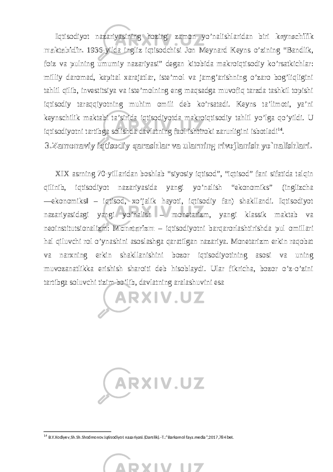 Iqtisodiyot nazariyasining hozirgi zamon yo’nalishlaridan biri keynschilik maktabidir. 1936-yilda ingliz iqtisodchisi Jon Meynard Keyns o’zining “Bandlik, foiz va pulning umumiy nazariyasi” degan kitobida makroiqtisodiy ko’rsatkichlar: milliy daromad, kapital xarajatlar, iste’mol va jamg’arishning o’zaro bog’liqligini tahlil qilib, investitsiya va iste’molning eng maqsadga muvofiq tarzda tashkil topishi iqtisodiy taraqqiyotning muhim omili deb ko’rsatadi. Keyns ta’limoti, ya’ni keynschilik maktabi ta’sirida iqtisodiyotda makroiqtisodiy tahlil yo’lga qo’yildi. U iqtisodiyotni tartibga solishda davlatning faol ishtiroki zarurligini isbotladi 14 . 3.Zamonaviy iqtisodiy qarashlar va ularning rivojlanish yo`nalishlari. XIX asrning 70-yillaridan boshlab “siyosiy iqtisod”, “iqtisod” fani sifatida talqin qilinib, iqtisodiyot nazariyasida yangi yo’nalish “ekonomiks” (inglizcha ―ekonomiks‖ – iqtisod, xo’jalik hayoti, iqtisodiy fan) shakllandi. Iqtisodiyot nazariyasidagi yangi yo’nalish – monetarizm, yangi klassik maktab va neoinstitutsionalizm: Monetarizm – iqtisodiyotni barqarorlashtirishda pul omillari hal qiluvchi rol o’ynashini asoslashga qaratilgan nazariya. Monetarizm erkin raqobat va narxning erkin shakllanishini bozor iqtisodiyotining asosi va uning muvozanatlikka erishish sharoiti deb hisoblaydi. Ular fikricha, bozor o’z-o’zini tartibga soluvchi tizim bo’lib, davlatning aralashuvini esa 14 B.Y.Xodiyev,Sh.Sh.Shodmonov.Iqtisodiyot nazariyasi.(Darslik).-T.:”Barkamol fayz.media”,2017,784 bet. 