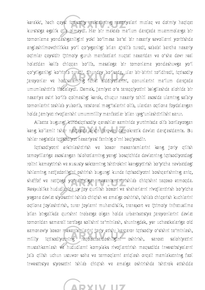 kerakki, hech qaysi iqtisodiy maktabning nazariyalari mutlaq va doimiy haqiqat kursisiga egalik qila olmaydi. Har bir maktab ma’lum darajada muammolarga bir tomonlama yondashganligini yoki bo’lmasa ba’zi bir nazariy savollarni yoritishda anglashilmovchilikka yo’l qo’yganligi bilan ajralib turadi, sababi barcha nazariy oqimlar qaysidir ijtimoiy guruh manfaatlari nuqtai nazaridan va o’sha davr real holatidan kelib chiqqan bo’lib, masalaga bir tomonlama yondashuvga yo’l qo’yilganligi ko’rinib turadi. Shunday bo’lsada, ular bir-birini to’ldiradi, iqtisodiy jarayonlar va hodisalarning ichki ziddiyatlarini, qonunlarini ma’lum darajada umumlashtirib ifodalaydi. Demak, jamiyat o’z taraqqiyotini belgilashda alohida bir nazariya asiri bo’lib qolmasligi kerak, chuqur nazariy tahlil asosida ulaming salbiy tomonlarini tashlab yuborib, ratsional mag’izlarini olib, ulardan oqilona foydalangan holda jamiyat rivojlanishi umummilliy manfaatlar bilan uyg’unlashtirilishi zarur. Albatta bugungi kundaiqtisodiy qarashlar zaminida yurtimizda olib borilayotgan keng ko`lamli ishar natijasida erkin farovan demokratik davlat darajasidamiz. Bu ishlar negizida iqtisodiyot nazariyasi faninig o`rni beqiyosdir. Iqtisodiyotni erkinlashtirish va bozor mexanizmlarini keng joriy qilish tamoyillariga asoslangan islohotlarning yangi bosqichida davlatning iqtisodiyotdagi rolini kamaytirish va xususiy sektorning ishtirokini kengaytirish bo’yicha navbatdagi ishlarning natijadorligini oshirish bugungi kunda iqtisodiyotni boshqarishning aniq, shaffof va natijaga yo’naltirilgan mexanizmini ishlab chiqishni taqozo etmoqda. Respublika hududlarida uy-joy qurilish bozori va shaharlarni rivojlantirish bo’yicha yagona davlat siyosatini ishlab chiqish va amalga oshirish, ishlab chiqarish kuchlarini oqilona joylashtirish, turar joylarni muhandislik, transport va ijtimoiy infratuzilma bilan birgalikda qurishni inobatga olgan holda urbanizatsiya jarayonlarini davlat tomonidan samarali tartibga solishni ta’minlash, shuningdek, yer uchastkalariga oid zamonaviy bozor mexanizmlarini joriy etish; barqaror iqtisodiy o’sishni ta’minlash, milliy iqtisodiyotning raqobatbardoshligini oshirish, sanoat salohiyatini mustahkamlash va hududlarni kompleks rivojlantirish maqsadida investitsiyalarni jalb qilish uchun ustuvor soha va tarmoqlarni aniqlash orqali mamlakatning faol investitsiya siyosatini ishlab chiqish va amalga oshirishda ishtirok etishdda 