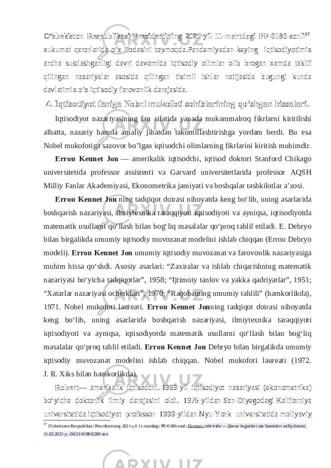 O’zbekiston Respublikasi Prezidentining 2021-yil 11-martdagi PF-6186-sonli 17   xukumat qarorlarida o’z ifodasini topmoqda.Pandemiyadan keying iqtisodiyotimiz ancha sustlashganligi davri davomida iqtisodiy olimlar olib brogan xamda taklif qilingan nazariyalar asosida qilingan tizimli ishlar natijasida bugungi kunda davlatimiz o’z iqtisodiy farovonlik darajasida. 4. Iqtisodiyot faniga Nobel mukofoti sohiblarining qo’shgan hissalari. Iqtisodiyot nazariyasining fan sifatida yanada mukammalroq fikrlarni kiritilishi albatta, nazariy hamda amaliy jihatdan takomillashtirishga yordam berdi. Bu esa Nobel mukofotiga sazovor bo’lgan iqtisodchi olimlarning fikrlarini kiritish muhimdir. Errou Kennet Jon   — amerikalik iqtisodchi, iqtisod doktori Stanford Chikago universitetida professor assistenti va Garvard universitetlarida professor AQSH Milliy Fanlar Akademiyasi, Ekonometrika jamiyati va boshqalar tashkilotlar aʼzosi. Errou Kennet Jon   ning tadqiqot doirasi nihoyatda keng boʻlib, uning asarlarida boshqarish nazariyasi, ilmiytexnika taraqqiyoti iqtisodiyoti va ayniqsa, iqtisodiyotda matematik usullarni qoʻllash bilan bogʻliq masalalar qoʻproq tahlil etiladi. E. Debryo bilan birgalikda umumiy iqtisodiy muvozanat modelini ishlab chiqqan (Errou Debryo modeli). Errou Kennet Jon   umumiy iqtisodiy muvozanat va farovonlik nazariyasiga muhim hissa qoʻshdi. Asosiy asarlari: “Zaxiralar va ishlab chiqarishning matematik nazariyasi boʻyicha tadqiqotlar”, 1958; “Ijtimoiy tanlov va yakka qadriyatlar”, 1951; “Xatarlar nazariyasi ocherklari”, 1970; “Raqobatning umumiy tahlili” (hamkorlikda), 1971. Nobel mukofoti laureati. Errou Kennet Jon ning tadqiqot doirasi nihoyatda keng boʻlib, uning asarlarida boshqarish nazariyasi, ilmiytexnika taraqqiyoti iqtisodiyoti va ayniqsa, iqtisodiyotda matematik usullarni qoʻllash bilan bogʻliq masalalar qoʻproq tahlil etiladi. Errou Kennet Jon   Debryo bilan birgalikda umumiy iqtisodiy muvozanat modelini ishlab chiqqan. Nobel mukofoti laureati (1972. J.   R.   Xiks bilan hamkorlikda). Robert — amerikalik iqtisodchi.   1969-yil iqtisodiyot nazariyasi (ekonometrika) boʻyicha doktorlik ilmiy darajasini oldi. 1975-yildan   San-Diyegodagi   Kaliforniya universitetida   iqtisodiyot professor 1999-yildan   Nyu-York universitetida   moliyaviy 17 O‘zbekiston Respublikasi Prezidentining 2021-yil 11-martdagi PF-6186-sonli   Farmoni   tahririda — Qonun hujjatlari ma’lumotlari milliy bazasi, 11.03.2021-y., 06/21/6186/0200-son 