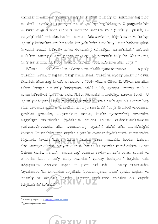 xizmatlar menejmenti professor Ilmiy ishlari turli iqtisodiy ko&#39;rsatkichlarning uzoq muddatli oʻzgarishlari qonuniyatlarini oʻrganishga bagʻishlangan. U prognozlashda muayyan oʻzgarishlarni ancha ishonchliroq aniqlash yoʻli (modeli)ni yaratdi, bu esa   yalpi ichki mahsulot , isteʼmol narxlari, foiz stavkalari, birja kurslari va boshqa iqtisodiy koʻrsatkichlarni bir necha kun yoki hafta, hatto bir yil oldin bashorat qilish imkonini beradi. Iqtisodiy koʻrsatkichlarning kutiladigan tebranishlarini aniqlash usuli katta nazariy va amaliy ahamiyatga ega. Ekonometrika boʻyicha 100 dan ortiq ilmiy asarlar muallifi. Nobel mukofoti laureati (2003; K.Grenjer bilan birga) 18 . Elinor Claire   &#34;   Lin   &#34;   Ostrom   amerikalik   siyosatshunos   va siyosiy iqtisodchi     boʻlib, uning ishi Yangi institutsional iqtisod va siyosiy fanlarning qayta tiklanishi bilan bogʻliq edi. iqtisodiyot .     2009- yilda u Oliver E. Uilyamson bilan baham ko&#39;rgan &#34;iqtisodiy boshqaruvni tahlil qilish, ayniqsa umumiy mulk &#34; uchun   Iqtisodiyot fanlari bo&#39;yicha Nobel Memorial mukofotiga sazovor bo&#39;ldi   . U iqtisodiyot bo&#39;yicha Nobel mukofotiga sazovor bo&#39;lgan birinchi ayol edi.   Ostrom ko&#39;p yillar davomida odamlar va ekotizimlarning o&#39;zaro ta&#39;sirini o&#39;rganib chiqdi va odamlar guruhlari (jamoalar, kooperativlar, trestlar, kasaba uyushmalari) tomonidan tugaydigan resurslardan foydalanish oqilona bo&#39;lishi va   davlat   aralashuvisiz yoki   xususiy   bozorlar bilan resurslarning tugashini oldini olish mumkinligini ko&#39;rsatdi.   Iqtisodchilar uzoq vaqtdan buyon bir ovozdan foydalanuvchilar tomonidan birgalikda foydalaniladigan tabiiy resurslar uzoq muddatda haddan tashqari ekspluatatsiya qilinishi va yo&#39;q qilinishi haqida bir ovozdan e&#39;tirof etilgan. Elinor Ostrom kichik, mahalliy jamoalardagi odamlar yaylovlar, baliq ovlash suvlari va o&#39;rmonlar kabi umumiy tabiiy resurslarni qanday boshqarishi bo&#39;yicha dala tadqiqotlarini o&#39;tkazish orqali bu fikrni rad etdi. U tabiiy resurslardan foydalanuvchilar tomonidan birgalikda foydalanilganda, ularni qanday saqlash va iqtisodiy va ekologik jihatdan barqaror foydalanish qoidalari o’z vaqtida belgilanishini ko’rsatdi 19 .   18 Robert Fry Engle (2017) ↑   OʻzME ↑   Nobel mukofoti 19 Andoza:Infobox economist 