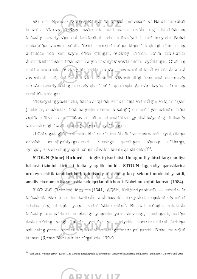 William Spencer Vickrey   Kanadalik iqtisod professori va   Nobel mukofoti laureati . Vickrey 1996- yil   assimetrik maʼlumotlar ostida ragʻbatlantirishning iqtisodiy nazariyasiga oid tadqiqotlari uchun   Iqtisodiyot fanlari boʻyicha Nobel mukofotiga sazovor boʻldi . Nobel mukofoti qoʻlga kirgani haqidagi eʼlon uning oʻlimidan uch kun keyin eʼlon qilingan. Vickrey birinchi boʻlib auktsionlar dinamikasini tushuntirish uchun   oʻyin nazariyasi   vositalaridan foydalangan. Oʻzining muhim maqolasida Vickrey bir nechta auktsion muvozanatini topdi va erta daromad ekvivalenti natijasini taqdim etdi. Daromad ekvivalentligi teoremasi zamonaviy auktsion nazariyasining markaziy qismi boʻlib qolmoqda. Auksion keyinchalik uning nomi bilan atalgan. Vickreyning yozishicha, ishlab chiqarish va mehnatga solinadigan soliqlarni (shu jumladan, obodonlashtirish boʻyicha mol-mulk soligʻi) qimmatli yer uchastkalariga egalik qilish uchun toʻlovlar bilan almashtirish „yurisdiksiyaning iqtisodiy samaradorligini sezilarli darajada yaxshilaydi“ degan. U Chikagodagi iqtisod maktabini keskin tanqid qildi va muvozanatli byudjetlarga erishish va   inflyatsiyaga   qarshi kurashga qaratilgan siyosiy eʼtiborga, ayniqsa,   ishsizlikning   yuqori boʻlgan davrida keskin qarshi chiqdi 20 . STOUN (Stone) Richard   — ingliz iqtisodchisi.   Uning milliy hisoblarga moliya balansi tizimini kiritishi katta yangilik boʻldi. STOUN Iqgisodiy qarashlarida neokeynechilik tarafdori boʻlib, iqtisodiy oʻsishning koʻp sektorli modelini yaratdi, amaliy ekonometrika sohasida tadqiqotlar olib bordi. Nobel mukofoti laureati (1984). SKOULS (Scholes) Mayron   (1941, AQSH,   Kaliforniya   shtati) — amerikalik iqtisodchi. Blek bilan hamkorlikda fond bozorida aksiyadorlar opsioni qiymatini aniqlashning prinsipial yangi usulini ishlab chikdi. Bu usul koʻpgina sohalarda iqtisodiy parametrlarni baholashga yangicha yondashuvlarga, shuningdek, moliya dastaklarining yangi tiplarini yaratish va jamiyatda tavakkalchilikni tartibga solishning yanada samaraliroq usulini qoʻllashga imkoniyat yaratdi. Nobel mukofoti laureati ( Robert Merton   bilan birgalikda; 1997). 20 &#34;William S. Vickrey (1914–1996)&#34; .   The Concise Encyclopedia of Economics .   Library of Economics and Liberty   (2nd nashri).   Liberty Fund . 2008 