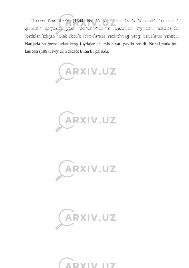 Robert Cox Merton   (1944, Nyu-York) — amerikalik iktisodchi. ikkilamchi qimmatli qogʻozlar yoki &#34;derivativ&#34;larning opsionlari qiymatini baholashda foydalaniladigan &#34;Blek-Skoulz formula&#34;sini yechishning yangi uslublarini yaratdi. Natijada bu formuladan keng foydalanish imkoniyati paydo boʻldi. Nobel mukofoti laureati (1997;   Myron Scholes   bilan birgalikda. 
