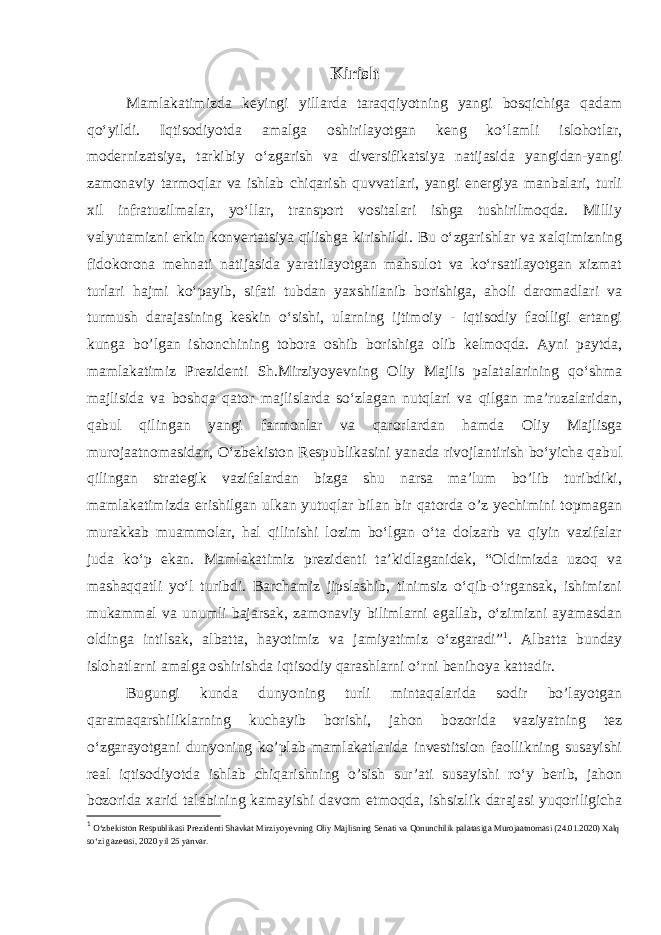 Kirish Mamlakatimizda keyingi yillarda taraqqiyotning yangi bosqichiga qadam qoʻyildi. Iqtisodiyotda amalga oshirilayotgan keng koʻlamli islohotlar, modernizatsiya, tarkibiy oʻzgarish va diversifikatsiya natijasida yangidan-yangi zamonaviy tarmoqlar va ishlab chiqarish quvvatlari, yangi energiya manbalari, turli xil infratuzilmalar, yoʻllar, transport vositalari ishga tushirilmoqda. Milliy valyutamizni erkin konvertatsiya qilishga kirishildi. Bu oʻzgarishlar va xalqimizning fidokorona mehnati natijasida yaratilayotgan mahsulot va koʻrsatilayotgan xizmat turlari hajmi koʻpayib, sifati tubdan yaxshilanib borishiga, aholi daromadlari va turmush darajasining keskin oʻsishi, ularning ijtimoiy - iqtisodiy faolligi ertangi kunga bo’lgan ishonchining tobora oshib borishiga olib kelmoqda. Ayni paytda, mamlakatimiz Prezidenti Sh.Mirziyoyevning Oliy Majlis palatalarining qoʻshma majlisida va boshqa qator majlislarda soʻzlagan nutqlari va qilgan ma’ruzalaridan, qabul qilingan yangi farmonlar va qarorlardan hamda Oliy Majlisga murojaatnomasidan, Oʻzbekiston Respublikasini yanada rivojlantirish boʻyicha qabul qilingan strategik vazifalardan bizga shu narsa ma’lum bo’lib turibdiki, mamlakatimizda erishilgan ulkan yutuqlar bilan bir qatorda o’z yechimini topmagan murakkab muammolar, hal qilinishi lozim boʻlgan oʻta dolzarb va qiyin vazifalar juda koʻp ekan. Mamlakatimiz prezidenti ta’kidlaganidek, “Oldimizda uzoq va mashaqqatli yoʻl turibdi. Barchamiz jipslashib, tinimsiz oʻqib-oʻrgansak, ishimizni mukammal va unumli bajarsak, zamonaviy bilimlarni egallab, oʻzimizni ayamasdan oldinga intilsak, albatta, hayotimiz va jamiyatimiz oʻzgaradi” 1 . Albatta bunday islohatlarni amalga oshirishda iqtisodiy qarashlarni oʻrni benihoya kattadir. Bugungi kunda dunyoning turli mintaqalarida sodir bo’layotgan qaramaqarshiliklarning kuchayib borishi, jahon bozorida vaziyatning tez oʻzgarayotgani dunyoning ko’plab mamlakatlarida investitsion faollikning susayishi real iqtisodiyotda ishlab chiqarishning o’sish sur’ati susayishi roʻy berib, jahon bozorida xarid talabining kamayishi davom etmoqda, ishsizlik darajasi yuqoriligicha 1 O‘zb е kiston R е spublikasi Pr е zid е nti Shavkat Mirziyoyevning Oliy Majlisning S е nati va Qonunchilik palatasiga Murojaatnomasi (24.01.2020) Xalq so‘zi gaz е tasi, 2020 yil 25 yanvar. 