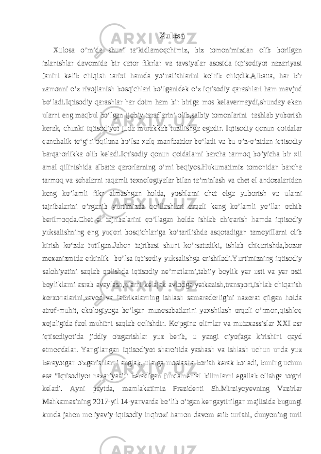 Xulosa Xulosa o’rnida shuni taʼkidlamoqchimiz, biz tomonimizdan olib borilgan izlanishlar davomida bir qator fikrlar va tavsiyalar asosida iqtisodiyot nazariyasi fanini kelib chiqish tarixi hamda yoʻnalishlarini koʻrib chiqdik.Albatta, har bir zamonni oʻz rivojlanish bosqichlari boʻlganidek oʻz iqtisodiy qarashlari ham mavjud boʻladi.Iqtisodiy qarashlar har doim ham bir biriga mos kelavermaydi,shunday ekan ularni eng maqbul boʻlgan ijobiy taraflarini olib,salbiy tomonlarini tashlab yuborish kerak, chunki iqtisodiyot juda murakkab tuzilishga egadir. Iqtisodiy qonun qoidalar qanchalik toʻgʻri oqilona boʻlsa xalq manfaatdor boʻladi va bu o’z-o’zidan iqtisodiy barqarorlikka olib keladi.Iqtisodiy qonun qoidalarni barcha tarmoq bo’yicha bir xil amal qilinishida albatta qarorlarning o’rni beqiyos.Hukumatimiz tomonidan barcha tarmoq va sohalarni raqamli texnologiyalar bilan taʼminlash va chet el andozalaridan keng ko’lamli fikr almashgan holda, yoshlarni chet elga yuborish va ularni tajribalarini o’rganib yurtimizda qo’llashlari orqali keng ko’lamli yo’llar ochib berilmoqda.Chet el tajribalarini qo’llagan holda ishlab chiqarish hamda iqtisodiy yuksalishning eng yuqori bosqichlariga ko’tarilishda asqotadigan tamoyillarni olib kirish koʻzda tutilgan.Jahon tajribasi shuni ko’rsatadiki, ishlab chiqarishda,bozor mexanizmida erkinlik bo’lsa iqtisodiy yuksalishga erishiladi.Yurtimizning iqtisodiy salohiyatini saqlab qolishda iqtisodiy ne’matlarni,tabiiy boylik yer usti va yer osti boyliklarni asrab avaylash,ularni kelajak avlodga yetkazish,transport,ishlab chiqarish korxonalarini,zavod va fabrikalarning ishlash samaradorligini nazorat qilgan holda atrof-muhit, ekologiyaga bo’lgan munosabatlarini yaxshilash orqali o’rmon,qishloq xojaligida faol muhitni saqlab qolishdir. Ko&#39;pgina olimlar va mutaxassislar XXI asr iqtisodiyotida jiddiy o&#39;zgarishlar yuz berib, u yangi qiyofaga kirishini qayd etmoqdalar. Yangilangan iqtisodiyot sharoitida yashash va ishlash uchun unda yuz berayotgan o&#39;zgarishlarni anglab, ularga moslasha borish kerak bo&#39;ladi, buning uchun esa “Iqtisodiyot nazariyasi’’ beradigan fundamental bilimlarni egallab olishga to&#39;g&#39;ri keladi. Ayni paytda, mamlakatimiz Prezidenti Sh.Mirziyoyevning Vazirlar Mahkamasining 2017-yil 14-yanvarda bo’lib o’tgan kengaytirilgan majlisida bugungi kunda jahon moliyaviy-iqtisodiy inqirozi hamon davom etib turishi, dunyoning turli 