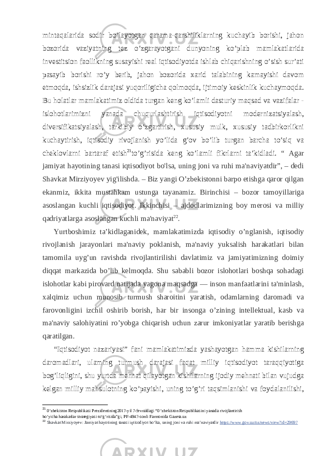 mintaqalarida sodir bo’layotgan qarama-qarshiliklarning kuchayib borishi, jahon bozorida vaziyatning tez o’zgarayotgani dunyoning ko’plab mamlakatlarida investitsion faollikning susayishi real iqtisodiyotda ishlab chiqarishning o’sish sur’ati pasayib borishi ro’y berib, jahon bozorida xarid talabining kamayishi davom etmoqda, ishsizlik darajasi yuqoriligicha qolmoqda, ijtimoiy keskinlik kuchaymoqda. Bu holatlar mamlakatimiz oldida turgan keng ko’lamli dasturiy maqsad va vazifalar - islohotlarimizni yanada chuqurlashtirish iqtisodiyotni modernizatsiyalash, diversifikatsiyalash, tarkibiy o’zgartirish, xususiy mulk, xususiy tadbirkorlikni kuchaytirish, iqtisodiy rivojlanish yo’lida g’ov bo’lib turgan barcha to’siq va cheklovlarni bartaraf etish 21 to’g’risida keng ko’lamli fikrlarni ta’kidladi. “ Agar jamiyat hayotining tanasi iqtisodiyot bo&#39;lsa, uning joni va ruhi ma&#39;naviyatdir”, – dedi Shavkat Mirziyoyev yig&#39;ilishda. – Biz yangi O’zbekistonni barpo etishga qaror qilgan ekanmiz, ikkita mustahkam ustunga tayanamiz. Birinchisi – bozor tamoyillariga asoslangan kuchli iqtisodiyot. Ikkinchisi – ajdodlarimizning boy merosi va milliy qadriyatlarga asoslangan kuchli ma&#39;naviyat 22 . Yurtboshimiz ta’kidlaganidek, mamlakatimizda iqtisodiy o’nglanish, iqtisodiy rivojlanish jarayonlari ma&#39;naviy poklanish, ma&#39;naviy yuksalish harakatlari bilan tamomila uyg’un ravishda rivojlantirilishi davlatimiz va jamiyatimizning doimiy diqqat markazida bo’lib kelmoqda. Shu sababli bozor islohotlari boshqa sohadagi islohotlar kabi pirovard natijada yagona maqsadga — inson manfaatlarini ta&#39;minlash, xalqimiz uchun munosib turmush sharoitini yaratish, odamlarning daromadi va farovonligini izchil oshirib borish, har bir insonga o’zining intellektual, kasb va ma&#39;naviy salohiyatini ro’yobga chiqarish uchun zarur imkoniyatlar yaratib berishga qaratilgan. “Iqtisodiyot nazariyasi” fani mamlakatimizda yashayotgan hamma kishilarning daromadlari, ulaming turmush darajasi faqat milliy iqtisodiyot taraqqiyotiga bog’liqligini, shu yurtda mehnat qilayotgan kishilarning ijodiy mehnati bilan vujudga kelgan milliy mahsulotning ko’payishi, uning to’g’ri taqsimlanishi va foydalanilishi, 21 0‘zbekiston Respublikasi Prezidentining2017-yil 7-fevraldagi “0 ‘zbekiston Respublikasini yanada rivojlantirish bo‘yicha harakatlar strategiyasi to‘g‘risida”gi, PF-4947-sonli Farmonida Gazeta.uz 22 Shavkat Mirziyoyev: Jamiyat hayotining tanasi iqtisodiyot bo‘lsa, uning joni va ruhi ma’naviyatdir   https://www.gov.uz/oz/news/view?id=29697 