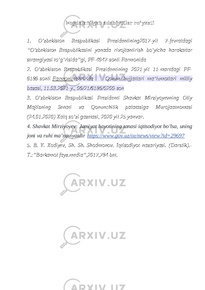 Foydalanilgan adabiyotlar r oʻ yxati1. O’zbekiston Respublikasi Prezidentining2017-yil 7-fevraldagi “O’zbekiston Respublikasini yanada rivojlantirish bo’yicha harakatlar strategiyasi to’g’risida”gi, PF-4947-sonli Farmonida 2. O’zbekiston Respublikasi Prezidentining 2021-yil 11-martdagi PF- 6186-sonli   Farmoni   tahririda — Qonun hujjatlari ma’lumotlari milliy bazasi, 11.03.2021-y., 06/21/6186/0200-son 3. O’zbеkiston Rеspublikasi Prеzidеnti Shavkat Mirziyoyevning Oliy Majlisning Sеnati va Qonunchilik palatasiga Murojaatnomasi (24.01.2020) Xalq so’zi gazеtasi, 2020 yil 25 yanvar. 4. Shavkat Mirziyoyev: Jamiyat hayotining tanasi iqtisodiyot bo’lsa, uning joni va ruhi ma’naviyatdir   https://www.gov.uz/oz/news/view?id=29697 5. B. Y. Xodiyev, Sh. Sh. Shodmonov. Iqtisodiyot nazariyasi. (Darslik).- T.:”Barkamol fayz.media”,2017,784 bet. 