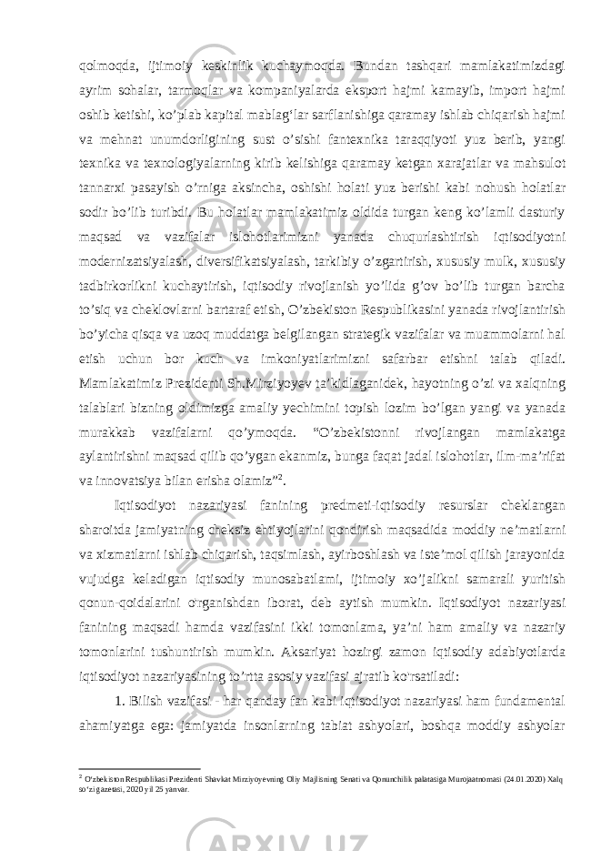 qolmoqda, ijtimoiy keskinlik kuchaymoqda. Bundan tashqari mamlakatimizdagi ayrim sohalar, tarmoqlar va kompaniyalarda eksport hajmi kamayib, import hajmi oshib ketishi, ko’plab kapital mablagʻlar sarflanishiga qaramay ishlab chiqarish hajmi va mehnat unumdorligining sust o’sishi fantexnika taraqqiyoti yuz berib, yangi texnika va texnologiyalarning kirib kelishiga qaramay ketgan xarajatlar va mahsulot tannarxi pasayish o’rniga aksincha, oshishi holati yuz berishi kabi nohush holatlar sodir bo’lib turibdi. Bu holatlar mamlakatimiz oldida turgan keng ko’lamli dasturiy maqsad va vazifalar islohotlarimizni yanada chuqurlashtirish iqtisodiyotni modernizatsiyalash, diversifikatsiyalash, tarkibiy o’zgartirish, xususiy mulk, xususiy tadbirkorlikni kuchaytirish, iqtisodiy rivojlanish yo’lida g’ov bo’lib turgan barcha to’siq va cheklovlarni bartaraf etish, O’zbekiston Respublikasini yanada rivojlantirish bo’yicha qisqa va uzoq muddatga belgilangan strategik vazifalar va muammolarni hal etish uchun bor kuch va imkoniyatlarimizni safarbar etishni talab qiladi. Mamlakatimiz Prezidenti Sh.Mirziyoyev ta’kidlaganidek, hayotning o’zi va xalqning talablari bizning oldimizga amaliy yechimini topish lozim bo’lgan yangi va yanada murakkab vazifalarni qo’ymoqda. “O’zbekistonni rivojlangan mamlakatga aylantirishni maqsad qilib qo’ygan ekanmiz, bunga faqat jadal islohotlar, ilm-ma’rifat va innovatsiya bilan erisha olamiz” 2 . Iqtisodiyot nazariyasi fanining predmeti-iqtisodiy resurslar cheklangan sharoitda jamiyatning cheksiz ehtiyojlarini qondirish maqsadida moddiy ne’matlarni va xizmatlarni ishlab chiqarish, taqsimlash, ayirboshlash va iste’mol qilish jarayonida vujudga keladigan iqtisodiy munosabatlami, ijtimoiy xo’jalikni samarali yuritish qonun-qoidalarini o&#39;rganishdan iborat, deb aytish mumkin. Iqtisodiyot nazariyasi fanining maqsadi hamda vazifasini ikki tomonlama, ya’ni ham amaliy va nazariy tomonlarini tushuntirish mumkin. Aksariyat hozirgi zamon iqtisodiy adabiyotlarda iqtisodiyot nazariyasining to’rtta asosiy vazifasi ajratib ko&#39;rsatiladi: 1. Bilish vazifasi - har qanday fan kabi iqtisodiyot nazariyasi ham fundamental ahamiyatga ega: jamiyatda insonlarning tabiat ashyolari, boshqa moddiy ashyolar 2 O‘zb е kiston R е spublikasi Pr е zid е nti Shavkat Mirziyoyevning Oliy Majlisning S е nati va Qonunchilik palatasiga Murojaatnomasi (24.01.2020) Xalq so‘zi gaz е tasi, 2020 yil 25 yanvar. 