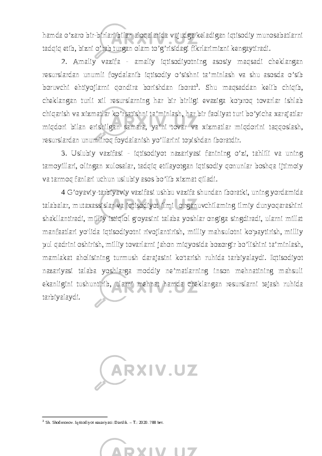 hamda o’zaro bir-birlari bilan aloqalarida vujudga keladigan iqtisodiy munosabatlarni tadqiq etib, bizni o’rab turgan olam to’g’risidagi fikrlarimizni kengaytiradi. 2. Amaliy vazifa - amaliy iqtisodiyotning asosiy maqsadi cheklangan resurslardan unumli foydalanib iqtisodiy o’sishni ta’minlash va shu asosda o’sib boruvchi ehtiyojlarni qondira borishdan iborat 3 . Shu maqsaddan kelib chiqib, cheklangan turli xil resurslarning har bir birligi evaziga ko&#39;proq tovarlar ishlab chiqarish va xizmatlar ko’rsatishni ta’minlash, har bir faoliyat turi bo’yicha xarajatlar miqdori bilan erishilgan samara, ya’ni tovar va xizmatlar miqdorini taqqoslash, resurslardan unumliroq foydalanish yo’llarini topishdan iboratdir. 3. Uslubiy vazifasi - iqtisodiyot nazariyasi fanining o’zi, tahlili va uning tamoyillari, olingan xulosalar, tadqiq etilayotgan iqtisodiy qonunlar boshqa ijtimoiy va tarmoq fanlari uchun uslubiy asos bo’lib xizmat qiladi. 4 G’oyaviy-tarbiyaviy vazifasi ushbu vazifa shundan iboratki, uning yordamida talabalar, mutaxassislar va iqtisodiyot ilmi o&#39;rganuvchilaming ilmiy dunyoqarashini shakllantiradi, milliy istiqlol g&#39;oyasini talaba yoshlar ongiga singdiradi, ularni millat manfaatlari yo&#39;lida iqtisodiyotni rivojlantirish, milliy mahsulotni ko&#39;paytirish, milliy pul qadrini oshirish, milliy tovarlarni jahon miqyosida bozorgir bo’lishini ta’minlash, mamlakat aholisining turmush darajasini ko&#39;tarish ruhida tarbiyalaydi. Iqtisodiyot nazariyasi talaba yoshlarga moddiy ne’matlarning inson mehnatining mahsuli ekanligini tushuntirib, ularni mehnat hamda cheklangan resurslarni tejash ruhida tarbiyalaydi. 3 Sh. Shodmonov. Iqtisodiyot nazariyasi: Darslik. – T.: 2020. 788 bet. 