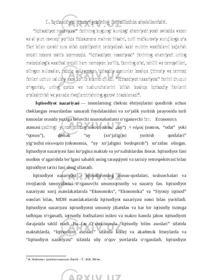 1. Iqtisodiyot nazariyasining fan sifatida shakllanishi. “Iqtisodiyot nazariyasi” fanining bugungi kundagi ahamiyati yosh avlodda vatan va el-yurt ravnaqi yo’lida fidokorona mehnat hissini, turli mafkuraviy xurujlarga o’z fikri bilan qarshi tura olish qobiliyatini tarbiyalash kabi muhim vazifalarni bajarish orqali tobora oshib bormoqda. “Iqtisodiyot nazariyasi” fanining ahamiyati uning metodologik vazifasi orqali ham namoyon bo’lib, fanning o’zi, tahlili va tamoyillari, olingan xulosalar, tadqiq etilayotgan iqtisodiy qonunlar boshqa ijtimoiy va tarmoq fanlari uchun uslubiy asos bo’lib xizmat qiladi. “Iqtisodiyot nazariyasi” fanini chuqur o’rganish, uning qoida va tushunchalarini bilish boshqa iqtisodiy fanlarni o’zlashtirish va yanada rivojlantirishning garovi hisoblanadi 4 . Iqtisodiyot nazariyasi   — insonlarning cheksiz ehtiyojlarini qondirish uchun cheklangan resurslardan samarali foydalanishni va xoʻjalik yuritish jarayonida turli tomonlar orasida yuzaga keluvchi munosabatlarni oʻrganuvchi   fan . Economics atamasi   qadimgi yunon tilidagi   οἶκος   (oikos, „uy“) +   νόμος   (nomos, “odat” yoki “qonun”), demak “uy (xoʻjaligi)ni yuritish qoidalari” yigʻindisi   οἰκονομία   (oikonomia, “uy xoʻjaligini boshqarish”) soʻzidan olingan. Iqtisodiyot nazariyasi fani koʻpgina maktab va yoʻnalishlardan iborat. Iqtisodiyot fani mudom oʻzgarishda boʻlgani sababli uning taraqqiyoti va tarixiy retrospektivasi bilan iqtisodiyot tarixi fani shugʻullanadi. Iqtisodiyot nazariyasi - iqtisodiyotning qonun-qoidalari, tushunchalari va rivojlanish tamoyillarini oʻrganuvchi umumiqtisodiy va nazariy fan. Iqtisodiyot nazariyasi xorij mamlakatlarida “Ekonomiks”, “Ekonomika” va “Siyosiy iqtisod” nomlari bilan, MDH mamlakatlarida Iqtisodiyot nazariyasi nomi bilan yuritiladi. Iqtisodiyot nazariyasi iqtisodiyotni umumiy jihatidan va har bir iqtisodiy tizimga tadbiqan oʻrganadi, iqtisodiy hodisalarni mikro va makro hamda jahon iqtisodiyoti darajasida tahlil etadi. Bu fan Oʻzbekistonda “Iqtisodiy bilim asoslari” sifatida maktablarda, “Iqtisodiyot asoslari” sifatida kollej va akademik litseylarda va “Iqtisodiyot nazariyasi” sifatida oliy oʻquv yurtlarida oʻrganiladi. Iqtisodiyot 4 Sh. Shodmonov. Iqtisodiyot nazariyasi: Darslik. – T.: 2020. 788 bet. 