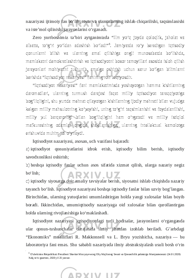 nazariyasi ijtimoiy fan boʻlib, tovar va xizmatlarning ishlab chiqarilishi, taqsimlanishi va isteʼmol qilinishi jarayonlarini oʻrganadi. Zero yurtboshimiz ta’biri aytganimizda “ Ilm yo’q joyda qoloqlik, jaholat va albatta, to’g’ri yo’ldan adashish bo’ladi” 5 . Jamiyatda ro’y beradigan iqtisodiy qonunlarni bilish va ularning amal qilishiga ongli munosabatda bo’lishda, mamlakatni demokratlashtirish va iqtisodiyotni bozor tamoyillari asosida isloh qilish jarayonlari mohiyatini tushunib, amalga oshirish uchun zarur bo’lgan bilimlarni berishda “Iqtisodiyot nazariyasi” fanining roli beqiyosdir. “Iqtisodiyot nazariyasi” fani mamlakatimizda yashayotgan hamma kishilarning daromadlari, ularning turmush darajasi faqat milliy iqtisodiyot taraqqiyotiga bog’liqligini, shu yurtda mehnat qilayotgan kishilarning ijodiy mehnati bilan vujudga kelgan milliy mahsulotning ko’payishi, uning to’g’ri taqsimlanishi va foydalanilishi, milliy pul barqarorligi bilan bog’liqligini ham o’rgatadi va milliy istiqlol mafkurasining odamlar ongida shakllanishiga, ularning intellektual kamolotga erishuvida muhim rol o’ynaydi. Iqtisodiyot nazariyasi, asosan, uch vazifani bajaradi: a) iqtisodiyot qonuniyatlarini idrok etish, iqtisodiy bilim berish, iqtisodiy savodxonlikni oshirish; b) boshqa iqtisodiy fanlar uchun asos sifatida xizmat qilish, ularga nazariy negiz boʻlish; c) iqtisodiy siyosatga doir amaliy tavsiyalar berish, siyosatni ishlab chiqishda nazariy tayanch boʻlish. Iqtisodiyot nazariyasi boshqa iqtisodiy fanlar bilan uzviy bog’langan. Birinchidan, ularning yutuqlarini umumlashtirgan holda yangi xulosalar bilan boyib boradi. Ikkinchidan, umumiqtisodiy nazariyaga oid xulosalar bilan qurollantirgan holda ularning rivojlanishiga koʻmaklashadi. Iqtisodiyot nazariyasi iqtisodiyotdagi turli hodisalar, jarayonlarni oʻrganganda ular qonun-tushunchalar darajasida ilmiy jihatdan izohlab beriladi. G’arbdagi “Ekonomiks” mualliflari R. Makkonnell va L. Bryu yozishicha, nazariya   — bu laboratoriya fani emas. Shu sababli nazariyada ilmiy abstraksiyalash usuli bosh oʻrin 5 O‘zb е kiston R е spublikasi Pr е zid е nti Shavkat Mirziyoyevning Oliy Majlisning S е nati va Qonunchilik palatasiga Murojaatnomasi (24.01.2020) Xalq so‘zi gaz е tasi, 2020 yil 25 yanvar. 