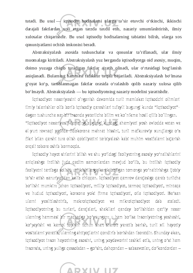 tutadi. Bu usul   — iqtisodiy hodisalarni ularga taʼsir etuvchi oʻtkinchi, ikkinchi darajali faktlardan xoli etgan tarzda taxdil etib, nazariy umumlashtirish, ilmiy xulosalar chiqarishdir. Bu usul iqtisodiy hodisalarning tabiatini bilish, ularga xos qonuniyatlarni ochish imkonini beradi. Abstraksiyalash asosida tushunchalar va qonunlar taʼriflanadi, ular ilmiy muomalaga kiritiladi. Abstraksiyalash yuz berganda iqtisodiyotga oid asosiy, muqim, doimo yuzaga chiqib turadigan faktlar ajratib olinadi, ular oʻrtasidagi bogʻlanish aniqlanadi. Bularning hammasi tafakkur orqali bajariladi. Abstraksiyalash boʻlmasa gʻoyat koʻp, tartiblanmagan faktlar orasida oʻralashib qolib nazariy xulosa qilib boʻlmaydi. Abstraksiyalash   — bu iqtisodiyotning nazariy modelini yaratishdir. Iqtisodiyot nazariyasini o`rganish davomida turli mamlakat iqtisodchi olimlari ilmiy izlanishlar olib borib iqtisodiy qarashlari tufayli bugungi kunda “Iqtisodiyot”- degan tushuncha xar bir insonda yetarlicha bilim va ko`nikma hosil qilib bo`lingan. “Iqtisodiyot nazariyasi” fanining bugungi kundagi ahamiyati yosh avlodda vatan va el-yurt ravnaqi yo’lida fidokorona mehnat hissini, turli mafkuraviy xurujlarga o’z fikri bilan qarshi tura olish qobiliyatini tarbiyalash kabi muhim vazifalarni bajarish orqali tobora oshib bormoqda. Iqtisodiy hayot sirlarini bilish va shu yo’ldagi faoliyatning asosiy yo’nalishlarini aniqlashga intilish juda qadim zamonlardan mavjud bo’lib, bu intilish iqtisodiy faoliyatni tartibga solish, uni kishilarga kerak bo’lgan tomonga yo’naltirishga ijobiy ta’sir etish zaruriyatidan kelib chiqqan. Iqtisodiyot qamrov darajasiga qarab turlicha bo’lishi mumkin: jahon iqtisodiyoti, milliy iqtisodiyot, tarmoq iqtisodiyoti, mintaqa va hudud iqtisodiyoti, korxona yoki firma iqtisodiyoti, oila iqtisodiyoti. Ba’zan ularni yaxlitlashtirib, makroiqtisodiyot va mikroiqtisodiyot deb ataladi. Iqtisodiyotning bu turlari, darajalari, shakllari qanday bo’lishidan qat’iy nazar ularning hammasi bir maqsadga bo’ysungan: u ham bo’lsa insoniyatning yashashi, ko’payishi va kamol topishi uchun shart-sharoit yaratib berish, turli xil hayotiy vositalarni yaratib, ularning ehtiyojlarini qondirib borishdan iboratdir. Shunday ekan, iqtisodiyot inson hayotining asosini, uning poydevorini tashkil etib, uning o’zi ham insonsiz, uning puliga qassobdan – go’sht, dehqondan – sabzavotlar, do’kondordan – 