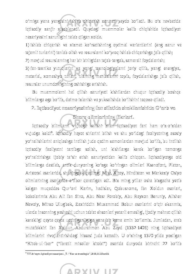 o’rniga yana yangisini ishlab chiqarish zarurati paydo bo’ladi. Bu o’z navbatida iqtisodiy zanjir xisoblanadi. Quydagi muammolar kelib chiqishida iqtisodiyot nazariyasini zarurligini talab qilgan xolda. 1) ishlab chiqarish va xizmat ko’rsatishning optimal variantlarini (eng zarur va tejamli turlarini) tanlab olish va resurslarni ko’proq ishlab chiqarishga jalb qilish; 2) mavjud resurslarning har bir birligidan tejab-tergab, samarali foydalanish; 3) fan-texnika yutuqlarini va yangi texnologiyalarni joriy qilib, yangi energiya, material, xomashyo turlari, ularning manbalarini topib, foydalanishga jalb qilish, resurslar unumdorligining oshishiga erishish. Bu muammolarni hal qilish zaruriyati kishilardan chuqur iqtisodiy boshqa bilimlarga ega bo’lib, doimo izlanish va yuksalishda bo’lishini taqozo qiladi. 2. Iqtisodiyot nazariyasining fan sifatida shakllanishida G’arb va Sharq olimlarining fikrlari. Iqtisodiy bilimlarni vujudga kelishi bilan Iqtisodiyot fani ham o’z-o’zidan vujudga keldi 9 . Iqtisodiy hayot sirlarini bilish va shu yo’ldagi faoliyatning asosiy yo’nalishlarini aniqlashga intilish juda qadim zamonlardan mavjud bo’lib, bu intilish iqtisodiy faoliyatni tartibga solish, uni kishilarga kerak bo’lgan tomonga yo’naltirishga ijobiy ta’sir etish zaruriyatidan kelib chiqqan. Iqtisodiyotga oid bilimlarga dastlab, antik dunyoning ko’zga ko’ringan olimlari Ksenofont, Platon, Aristotel asarlarida, shuningdek qadimgi Misr, Xitoy, Hindiston va Markaziy Osiyo olimlarining asarlarida e’tibor qaratilgan edi. Biz ming yillar osha bizgacha yetib kelgan muqaddas Qur’oni Karim, hadislar, Qobusnoma, Ibn Xoldun asarlari, bobolarimiz Abu Ali Ibn Sino, Abu Nasr Forobiy, Abu Rayxon Beruniy, Alisher Navoiy, Mirzo Ulug&#39;bek, Zaxiriddin Muxammad Bobur asarlarini o’qir ekanmiz, ularda insonning yashashi uchun tabiat ehsonlari yetarli emasligi, ijodiy mehnat qilish kerakligi qayta-qayta uqtirilganligiga yana bir karra amin bo’lamiz. Jumladan, arab mutafakkiri Ibn Xoldun Abdurahmon Abu Zayd (1332-1406) ning iqtisodiyot bilimlarini rivojlantirishdagi hissasi juda kattadir. U o’zining 1370-yilda yozilgan “Kitob-ul-ibar” (“Ibratli misollar kitobi”) asarida dunyoda birinchi 22 bo’lib 9 T.T.Jo‘rayev.Iqtisodiyot nazariyasi._T.:’’Fan va texnologia’’,2018,512.Darslik 