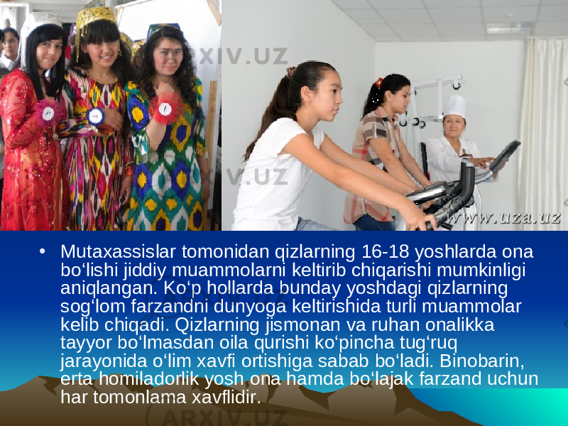 • Mutaxassislar tomonidan qizlarning 16-18 yoshlarda ona bo‘lishi jiddiy muammolarni keltirib chiqarishi mumkinligi aniqlangan. Ko‘p hollarda bunday yoshdagi qizlarning sog‘lom farzandni dunyoga keltirishida turli muammolar kelib chiqadi. Qizlarning jismonan va ruhan onalikka tayyor bo‘lmasdan oila qurishi ko‘pincha tug‘ruq jarayonida o‘lim xavfi ortishiga sabab bo‘ladi. Binobarin, erta homiladorlik yosh ona hamda bo‘lajak farzand uchun har tomonlama xavflidir. 