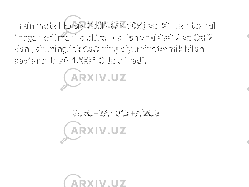Erkin metall kalsiy CaCl2 (75-80%) va KCl dan tashkil topgan eritmani elektroliz qilish yoki CaCl2 va CaF2 dan , shuningdek CaO ning alyuminotermik bilan qaytarib 1170-1200 ° C da olinadi. 3CaO+2Al=3Ca+Al2O3 