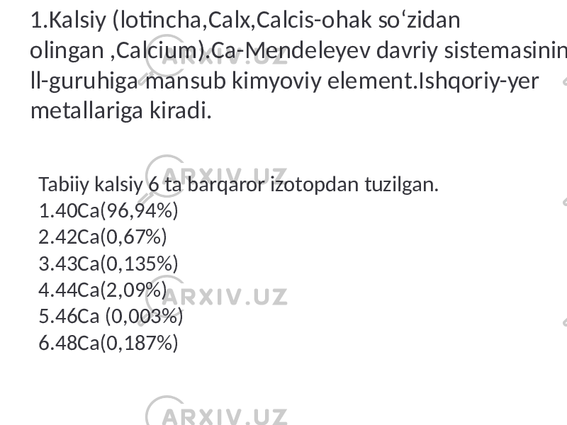 1.Kalsiy (lotincha,Calx,Calcis-ohak so‘zidan olingan ,Calcium).Ca-Mendeleyev davriy sistemasining ll-guruhiga mansub kimyoviy element.Ishqoriy-yer metallariga kiradi. Tabiiy kalsiy 6 ta barqaror izotopdan tuzilgan. 1.40Ca(96,94%) 2.42Ca(0,67%) 3.43Ca(0,135%) 4.44Ca(2,09%) 5.46Ca (0,003%) 6.48Ca(0,187%) 