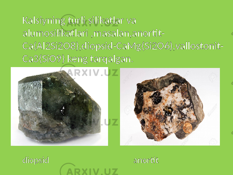 Kalsiyning turli silikatlar va alumosilikatlari ,masalan,anortit- Ca(Al2Si2O8),diopsid-CaMg(Si2O6),vallostonit- Ca3(SiO9) keng tarqalgan. diopsid anortit 