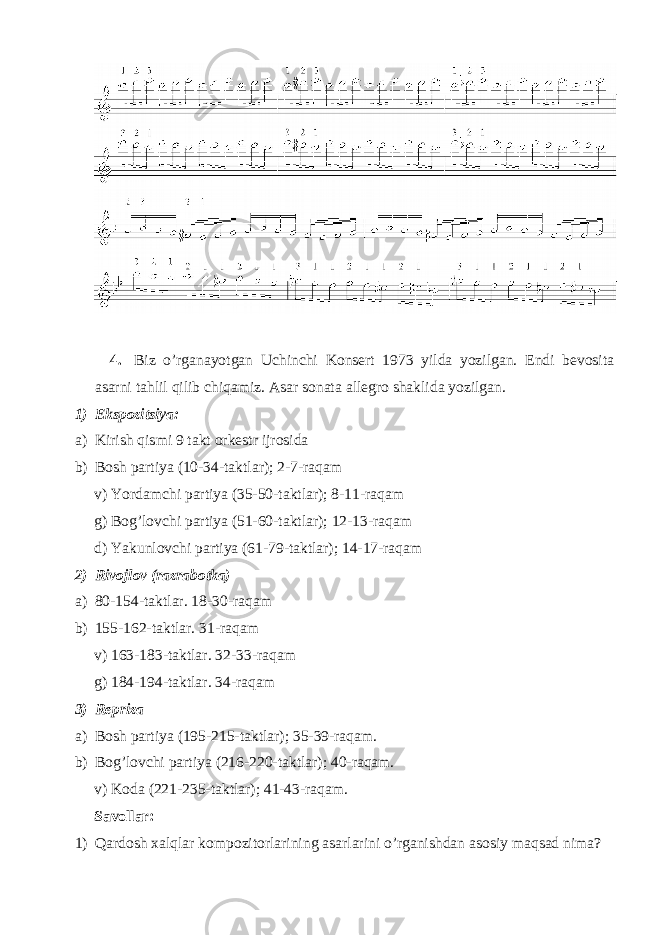  4. Biz o’rganayotgan Uchinchi Konsert 1973 yilda yozilgan. Endi bevosita asarni tahlil qilib chiqamiz. Asar sonata allegro shaklida yozilgan. 1) Ekspozitsiya: a) Kirish qismi 9 takt orkestr ijrosida b) Bosh partiya (10-34-taktlar); 2-7-raqam v) Yordamchi partiya (35-50-taktlar); 8-11-raqam g) Bog’lovchi partiya (51-60-taktlar); 12-13-raqam d) Yakunlovchi partiya (61-79-taktlar); 14-17-raqam 2) Rivojlov (razrabotka) a) 80-154-taktlar. 18-30-raqam b) 155-162-taktlar. 31-raqam v) 163-183-taktlar. 32-33-raqam g) 184-194-taktlar. 34-raqam 3) Repriza a) Bosh partiya (195-215-taktlar); 35-39-raqam. b) Bog’lovchi partiya (216-220-taktlar); 40-raqam. v) Koda (221-235-taktlar); 41-43-raqam. Savollar: 1) Qardosh xalqlar kompozitorlarining asarlarini o’rganishdan asosiy maqsad nima? 