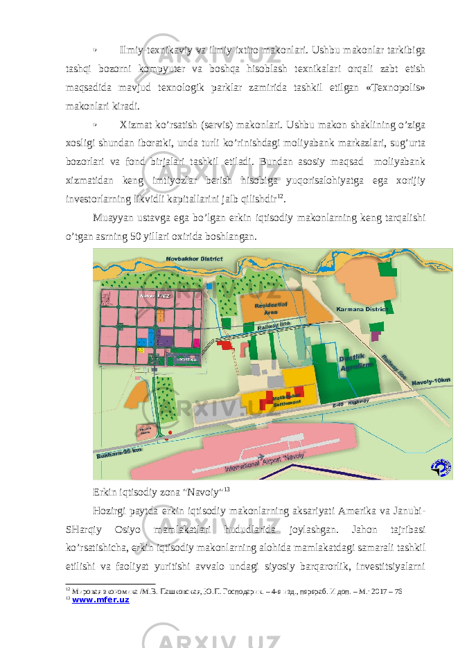 • Ilmiy-texnikaviy va ilmiy ixtiro makonlari. Ushbu makonlar tarkibiga tashqi bozorni kompyuter va boshqa hisoblash texnikalari orqali zabt etish maqsadida mavjud texnologik parklar zamirida tashkil etilgan «Texnopolis» makonlari kiradi. • Xizmat ko’rsatish (servis) makonlari. Ushbu makon shaklining o’ziga xosligi shundan iboratki, unda turli ko’rinishdagi moliyabank markazlari, sug’urta bozorlari va fond birjalari tashkil etiladi. Bundan asosiy maqsad moliyabank xizmatidan keng imtiyozlar berish hisobiga yuqorisalohiyatga ega xorijiy investorlarning likvidli kapitallarini jalb qilishdir 12 . Muayyan ustavga ega bo’lgan erkin iqtisodiy makonlarning keng tarqalishi o’tgan asrning 50 yillari oxirida boshlangan. Erkin iqtisodiy zona &#34;Navoiy&#34; 13 Hozirgi paytda erkin iqtisodiy makonlarning aksariyati Amerika va Janubi- SHarqiy Osiyo mamlakatlari hududlarida joylashgan. Jahon tajribasi ko’rsatishicha, erkin iqtisodiy makonlarning alohida mamlakatdagi samarali tashkil etilishi va faoliyat yuritishi avvalo undagi siyosiy barqarorlik, investitsiyalarni 12 Мировая экономика /М.В. Пашковская, Ю.П. Господарик. – 4-е изд., перераб. И доп. – М.: 2017 – 76 13 www.mfer.uz 