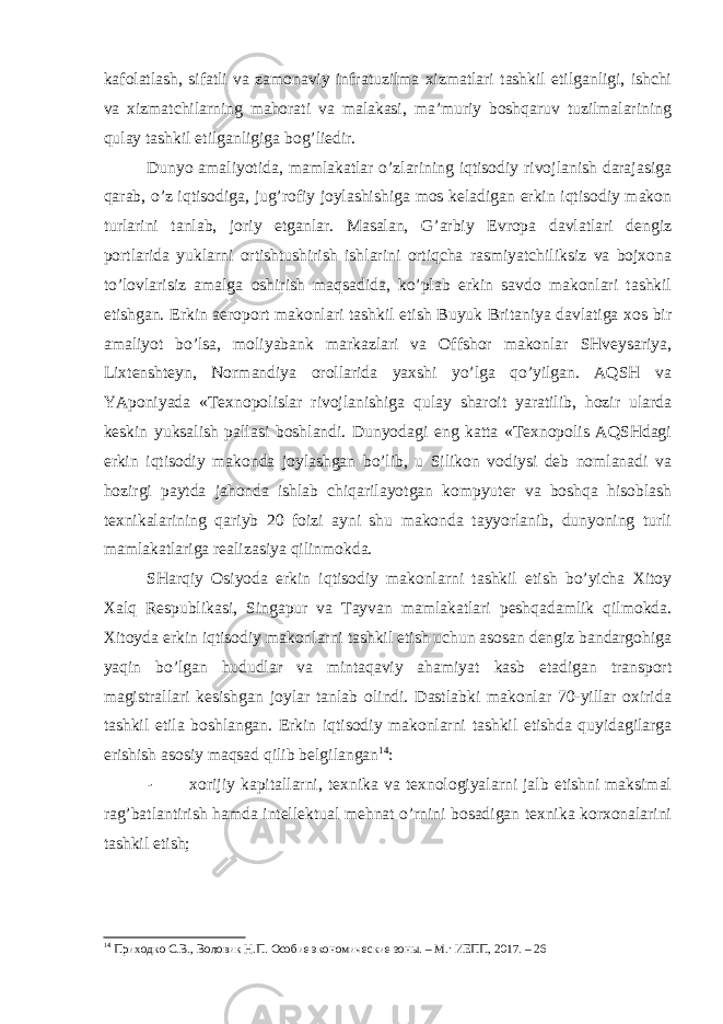 kafolatlash, sifatli va zamonaviy infratuzilma xizmatlari tashkil etilganligi, ishchi va xizmatchilarning mahorati va malakasi, ma’muriy boshqaruv tuzilmalarining qulay tashkil etilganligiga bog’liedir. Dunyo amaliyotida, mamlakatlar o’zlarining iqtisodiy rivojlanish darajasiga qarab, o’z iqtisodiga, jug’rofiy joylashishiga mos keladigan erkin iqtisodiy makon turlarini tanlab, joriy etganlar. Masalan, G’arbiy Evropa davlatlari dengiz portlarida yuklarni ortishtushirish ishlarini ortiqcha rasmiyatchiliksiz va bojxona to’lovlarisiz amalga oshirish maqsadida, ko’plab erkin savdo makonlari tashkil etishgan. Erkin aeroport makonlari tashkil etish Buyuk Britaniya davlatiga xos bir amaliyot bo’lsa, moliyabank markazlari va Offshor makonlar SHveysariya, Lixtenshteyn, Normandiya orollarida yaxshi yo’lga qo’yilgan. AQSH va YAponiyada «Texnopolislar rivojlanishiga qulay sharoit yaratilib, hozir ularda keskin yuksalish pallasi boshlandi. Dunyodagi eng katta «Texnopolis AQSHdagi erkin iqtisodiy makonda joylashgan bo’lib, u Silikon vodiysi deb nomlanadi va hozirgi paytda jahonda ishlab chiqarilayotgan kompyuter va boshqa hisoblash texnikalarining qariyb 20 foizi ayni shu makonda tayyorlanib, dunyoning turli mamlakatlariga realizasiya qilinmokda. SHarqiy Osiyoda erkin iqtisodiy makonlarni tashkil etish bo’yicha Xitoy Xalq Respublikasi, Singapur va Tayvan mamlakatlari peshqadamlik qilmokda. Xitoyda erkin iqtisodiy makonlarni tashkil etish uchun asosan dengiz bandargohiga yaqin bo’lgan hududlar va mintaqaviy ahamiyat kasb etadigan transport magistrallari kesishgan joylar tanlab olindi. Dastlabki makonlar 70-yillar oxirida tashkil etila boshlangan. Erkin iqtisodiy makonlarni tashkil etishda quyidagilarga erishish asosiy maqsad qilib belgilangan 14 : - xorijiy kapitallarni, texnika va texnologiyalarni jalb etishni maksimal rag’batlantirish hamda intellektual mehnat o’rnini bosadigan texnika korxonalarini tashkil etish; 14 Приходко С.В., Воловик Н.П. Особие экономические зоны. – М.: ИЕПП, 2017. – 26 