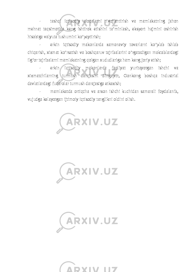 - tashqi iqtisodiy aloqalarni rivojlantirish va mamlakatning jahon mehnat taqsimotida keng ishtirok etishini ta’minlash, eksport hajmini oshirish hisobiga valyuta tushumini ko’paytirish; - erkin iqtisodiy makonlarda zamonaviy tovarlarni ko’plab ishlab chiqarish, xizmat ko’rsatish va boshqaruv tajribalarini o’rgatadigan maktablardagi ilg’or tajribalarni mamlakatning qolgan xududlariga ham keng joriy etish; - erkin iqtisodiy makonlarda faoliyat yuritayotgan ishchi va xizmatchilarning turmush darajasini Singapur, Gonkong boshqa industrial davlatlardagi fuqarolar turmush darajasiga etkazish; - mamlakatda ortiqcha va arzon ishchi kuchidan samarali foydalanib, vujudga kelayotgan ijtimoiy iqtisodiy tanglikni oldini olish. 