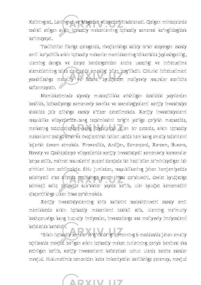 Kaliningrad, Leningrad va Magadan viloyatlari hisoblanadi. Qolgan mintaqalarda tashkil etilgan erkin iqtisodiy makonlarning iqtisodiy samarasi ko’ngildagidek bo’lmayapti. Taxlilchilar fikriga qaraganda, rivojlanishga salbiy ta’sir etayotgan asosiy omil ko’pchilik erkin iqtisodiy makonlar mamlakatning ichkarisida joylashganligi, ularning dengiz va daryo bandargohidan ancha uzoqligi va infratuzilma xizmatlarining talab darajasida emasligi bilan bog’likdir. CHunki infratuzilmani yaxshilashga mahalliy va federal byudjetdan moliyaviy resurslar etarlicha saflanmayotir. Mamlakatimizda siyosiy mustaqillikka erishilgan dastlabki paytlardan boshlab, iqtisodiyotga zamonaviy texnika va texnologiyalarni xorijiy investitsiya shaklida jalb qilishga asosiy e’tibor qaratilmokda. Xorijiy investitsiyalarni respublika viloyatlarida teng taqsimlashni to’g’ri yo’lga qo’yish maqsadida, marketing tadqiqotlaridan keng foydalanish bilan bir qatorda, erkin iqtisodiy makonlarni tashkil etish va rivojlantirish ishlari ustida ham keng amaliy tadbirlarni bajarish davom etmokda. Pirovardida, Andijon, Samarqand, Xorazm, Buxoro, Navoiy va Qashqadaryo viloyatlarida xorijiy investitsiyali zamonaviy korxonalar barpo etilib, mehnat resurslarini yuqori darajada ish haqi bilan ta’minlaydigan ish o’rinlari ham ochilmokda. SHu jumladan, respublikaning jahon hamjamiyatida salohiyatli a’zo sifatida tanilishiga yorqin hissa qo’shuvchi, davlat byudjetiga salmoqli soliq to’lovchi sub’ektlar paydo bo’lib, ular byudjet kamomadini qisqartirishga ulkan hissa qo’shmokda. Xorijiy investitsiyalarning kirib kelishini tezlashtiruvchi asosiy omil mamlakatda erkin iqtisodiy makonlarni tashkil etib, ularning ma’muriy boshqaruviga keng huquqiy imtiyozlar, investorlarga esa moliyaviy imtiyozlarni kafolatlab berishdir. &#34;Erkin iqtisodiy zonalar to’g’risida&#34;gi qonunning 5-moddasida jahon amaliy tajribasida mavjud bo’lgan erkin iqtisodiy makon turlarining qariyb barchasi aks ettirilgan bo’lib, xorijiy investorlarni kafolatlash uchun ularda barcha asoslar mavjud. Hukumatimiz tomonidan katta imkoniyatlar berilishiga qaramay, mavjud 