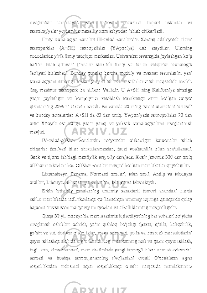 rivojlanishi taminlaydi. Bazan pirovard maxsulot import uskunlar va texnologiyalar yordamida maxalliy xom ashyodan ishlab chikariladi. Ilmiy texnologiya zonalari III-avlod zonalaridir. Xozirgi adabiyotda ularni texnoparklar (A+SH) texnopalislar (YAponiya) deb ataydilar. Ularning xududlarida yirik ilmiy tadqiqot markazlari Universitet tevaragida joylashgan ko’p bo’lim talab qiluvchi firmalar shaklida ilmiy va ishlab chiqarish texnologik faoliyati birlashadi. Bunday zonalar barcha moddiy va mexnat resurslarini yani texnologiyani sanoatga tezkor joriy qilish uchun safarbar etish maqsadida tuzildi. Eng mashxur texnopark bu silikon Vellidir. U A+SH ning Kaliforniya shtatiga yaqin joylashgan va komppyuter xisoblash texnikasiga zarur bo’lgan extiyot qismlarning 20% ni etkazib beradi. Bu zonada 20 ming ishchi xizmatchi ishlaydi va bunday zonalardan A+SH da 80 dan ortiq. YAponiyada texnopolislar 20 dan ortiq Xitoyda esa 20 ga yaqin yangi va yuksak texnologiyalarni rivojlantirish mavjud. IV-avlod-offshor zonalardir: ro’yxatdan o’tkazilgan korxonalar ishlab chiqarish faoliyati bilan shu\ullanmasdan, faqat vositachilik bilan shu\ullanadi. Bank va tijorat ishidagi maxfiylik eng oliy darajada. Xozir jaxonda 300 dan ortiq offshor markazlari bor. Offshor zonalari mavjud bo’lgan mamlakatlar quyidagilar. Lixtenshteyn, Panama, Normand orollari, Men oroli, Antilp va Modeyra orollari, Liberiya. SHvetsariya, Gibraltor, Malpta va Mavrikiydi. Erkin iqtisodiy zonalarning umumiy xarakterli tomoni shundaki ularda ushbu mamlakatda tadbirkorlarga qo’llanadigan umumiy rejimga qaraganda qulay bojxona investitsion moliyaviy imtiyozlari va afzalliklarning mavjudligidir. Qisqa 30 yil mobaynida mamlakatimiz iqtisodiyotining har sohalari bo’yicha rivojlanish eshiklari ochildi, ya’ni qishloq ho’jaligi (paxta, g’alla, baliqchilik, go’sht va sut, dorivor o’simliklar, meva-sabzovot, poliz va boshqa) mahsulotlarini qayta ishlashga alohida urg’u berildi. Og’ir sanoatning neft va gazni qayta ishlash, tog’- kon, kimyo sanoati, mamlakatimizda yangi tarmog’i hisoblanmish avtomobil sanoati va boshqa tarmoqlarlarning rivojlanishi orqali O’zbekiston agrar respublikadan industrial agrar respublikaga o’tishi natijasida mamlakatimiz 