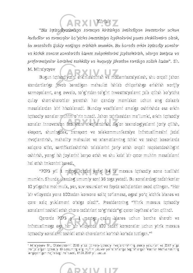 Kirish “ Biz iqtisodiyotimizga sarmoya kiritishga intiladigan investorlar uchun hududlar va tarmoqlar bo’yicha investitsiya loyihalarini puxta shakllantira olsak, bu masalada ijobiy natijaga erishish mumkin. Bu borada erkin iqtisodiy zonalar va kichik sanoat zonalarida biznes subyektlarini joylashtirish, ularga imtiyoz va preferensiyalar berishni tashkiliy va huquqiy jihatdan tartibga solish lozim ”. Sh. M. Mirziyoyev Bugun iqtisodiyotni erkinlashtirish va modernizatsiyalash, shu orqali jahon standartlariga javob beradigan mahsulot ishlab chiqarishga erishish xorijiy sarmoyalarni, eng avvalo, to`g`ridan-to`g`ri investitsiyalarni jalb qilish bo`yicha qulay shart-sharoitlar yaratish har qanday mamlakat uchun eng dolzarb masalalardan biri hisoblanadi. Bunday vazifalarni amalga oshirishda esa erkin iqtisodiy zonalar muhim o`rin tutadi. Jahon tajribasidan ma`lumki, erkin iqtisodiy zonalar innovatsion faoliyatni rivojlantirish, ilg`or texnologiyalarni joriy qilish, eksport, shuningdek, transport va telekommunikatsiya infratuzilmasini jadal rivojlantirish, mahalliy mahsulot va xizmatlarning ichki va tashqi bozorlarda xalqaro sifat, sertifikatlashtirish talablarini joriy etish orqali raqobatdoshligini oshirish, yangi ish joylarini barpo etish va shu kabi bir qator muhim masalalarni hal etish imkonini beradi. “2023 yil 1 martga qadar yangi 14 ta maxsus iqtisodiy zona tuzilishi mumkin. Shunda ularning umumiy soni 36 taga yetadi. Bu zonalardagi tadbirkorlar 10 yilgacha mol-mulk, yer, suv resurslari va foyda soliqlaridan ozod qilingan. “Har bir viloyatda yana 100tadan korxona soliq to’lamasa, egasi yo’q kichik biznes va qora xalq yuklamani o’ziga oladi”. Prezidentning “Yirik maxsus iqtisodiy zonalarni tashkil etish chora-tadbirlari to’g’risida”gi qaror loyihasi e’lon qilindi. Qarorda 2023 yil 1 martga qadar biznes uchun barcha sharoit va infratuzilmaga ega har bir viloyatda 100 tadan korxonalar uchun yirik maxsus iqtisodiy zonalarni tashkil etish choralarini ko’rish ko’zda tutilgan.” 1 1 Mirziyoyev Sh., O`zbekistonni 2016 yilda ijtimoiy-iqtisodiy rivojlantirishning asosiy yakunlari va 2017 yilga mo`ljallangan iqtisodiy 19 dasturning eng muhim ustuvor yo`nalishlariga bag`ishlangan Vazirlar Mahkamasining kengaytirilgan majlisidagi ma`ruzasi, 17.01.2017 yil. uza.uz 