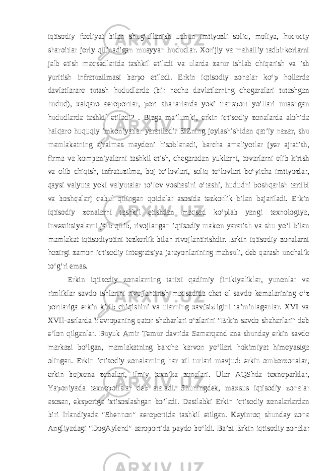 iqtisodiy faoliyat bilan shugʻullanish uchun imtiyozli soliq, moliya, huquqiy sharoitlar joriy qilinadigan muayyan hududlar. Xorijiy va mahalliy tadbirkorlarni jalb etish maqsadlarida tashkil etiladi va ularda zarur ishlab chiqarish va ish yuritish infratuzilmasi barpo etiladi. Erkin iqtisodiy zonalar koʻp hollarda davlatlararo tutash hududlarda (bir necha davlatlarning chegaralari tutashgan hudud), xalqaro aeroportlar, port shaharlarda yoki transport yoʻllari tutashgan hududlarda tashkil etiladi2 . Bizga ma’lumki, erkin iqtisodiy zonalarda alohida halqaro huquqiy imkoniyatlar yaratiladi. EIZning joylashishidan qatʼiy nazar, shu mamlakatning ajralmas maydoni hisoblanadi, barcha amaliyotlar (yer ajratish, firma va kompaniyalarni tashkil etish, chegaradan yuklarni, tovarlarni olib kirish va olib chiqish, infratuzilma, boj toʻlovlari, soliq toʻlovlari boʻyicha imtiyozlar, qaysi valyuta yoki valyutalar toʻlov vositasini oʻtashi, hududni boshqarish tartibi va boshqalar) qabul qilingan qoidalar asosida tezkorlik bilan bajariladi. Erkin iqtisodiy zonalarni tashkil etishdan maqsad koʻplab yangi texnologiya, investitsiyalarni jalb qilib, rivojlangan iqtisodiy makon yaratish va shu yoʻl bilan mamlakat iqtisodiyotini tezkorlik bilan rivojlantirishdir. Erkin iqtisodiy zonalarni hozirgi zamon iqtisodiy integratsiya jarayonlarining mahsuli, deb qarash unchalik toʻgʻri emas. Erkin iqtisodiy zonalarning tarixi qadimiy finikiyaliklar, yunonlar va rimliklar savdo ishlarini rivojlantirish maqsadida chet el savdo kemalarining oʻz portlariga erkin kirib chiqishini va ularning xavfsizligini taʼminlaganlar. XVI va XVII-asrlarda Yevropaning qator shaharlari oʻzlarini &#34;Erkin savdo shaharlari&#34; deb eʼlon qilganlar. Buyuk Amir Temur davrida Samarqand ana shunday erkin savdo markazi boʻlgan, mamlakatning barcha karvon yoʻllari hokimiyat himoyasiga olingan. Erkin iqtisodiy zonalarning har xil turlari mavjud: erkin omborxonalar, erkin bojxona zonalari, ilmiy texnika zonalari. Ular AQShda texnoparklar, Yaponiyada texnopolislar deb ataladi. Shuningdek, maxsus iqtisodiy zonalar asosan, eksportga ixtisoslashgan bo’ladi. Dastlabki Erkin iqtisodiy zonalarlardan biri Irlandiyada &#34;Shennon&#34; aeroportida tashkil etilgan. Keyinroq shunday zona Angliyadagi &#34;DogAylend&#34; aeroportida paydo boʻldi. Baʼzi Erkin iqtisodiy zonalar 