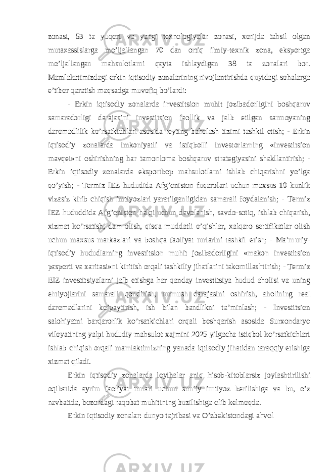 zonasi, 53 ta yuqori va yangi texnologiyalar zonasi, xorijda tahsil olgan mutaxassislarga mo’ljallangan 70 dan ortiq ilmiy-texnik zona, eksportga mo’ljallangan mahsulotlarni qayta ishlaydigan 38 ta zonalari bor. Mamlakatimizdagi erkin iqtisodiy zonalarining rivojlantirishda quyidagi sohalarga e’tibor qaratish maqsadga muvofiq bo’lardi: - Erkin iqtisodiy zonalarda investitsion muhit jozibadorligini boshqaruv samaradorligi darajasini investitsion faollik va jalb etilgan sarmoyaning daromadlilik ko’rsatkichlari asosida reyting baholash tizimi tashkil etish; - Erkin iqtisodiy zonalarda imkoniyatli va istiqbolli investorlarning «investitsion mavqei»ni oshirishning har tamonloma boshqaruv strategiyasini shakllantirish; - Erkin iqtisodiy zonalarda eksportbop mahsulotlarni ishlab chiqarishni yo’lga qo’yish; - Termiz IEZ hududida Afg’oniston fuqarolari uchun maxsus 10 kunlik vizasiz kirib chiqish imtiyozlari yaratilganligidan samarali foydalanish; - Termiz IEZ hududdida Afg’oniston halqi uchun davolanish, savdo-sotiq, ishlab chiqarish, xizmat ko’rsatish, dam olish, qisqa muddatli o’qishlar, xalqaro sertifikatlar olish uchun maxsus markazlari va boshqa faoliyat turlarini tashkil etish; - Ma’muriy- iqtisodiy hududlarning investitsion muhit jozibadorligini «makon investitsion pasporti va xaritasi»ni kiritish orqali tashkiliy jihatlarini takomillashtirish; - Termiz EIZ investitsiyalarni jalb etishga har qanday investitsiya hudud aholisi va uning ehtiyojlarini samarali qondirish, turmush darajasini oshirish, aholining real daromadlarini ko’paytirish, ish bilan bandlikni ta’minlash; - Investitsion salohiyatni barqarorlik ko’rsatkichlari orqali boshqarish asosida Surxondaryo viloyatining yalpi hududiy mahsulot xajmini 2025 yilgacha istiqbol ko’rsatkichlari ishlab chiqish orqali mamlaktimizning yanada iqtisodiy jihatidan taraqqiy etishiga xizmat qiladi. Erkin iqtisodiy zonalarda loyihalar aniq hisob-kitoblarsiz joylashtirilishi oqibatida ayrim faoliyat turlari uchun sun’iy imtiyoz berilishiga va bu, o’z navbatida, bozordagi raqobat muhitining buzilishiga olib kelmoqda. Erkin iqtisodiy zonalar: dunyo tajribasi va O’zbekistondagi ahvol 