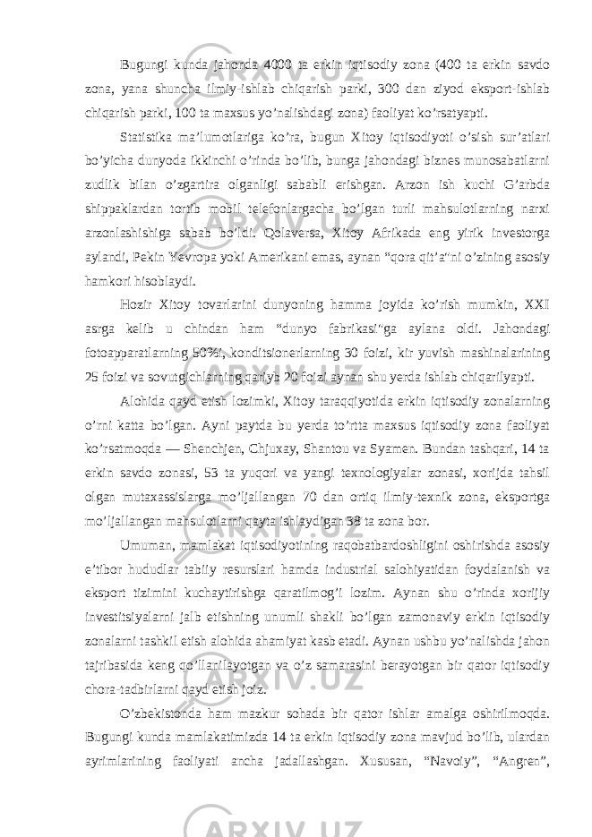 Bugungi kunda jahonda 4000 ta erkin iqtisodiy zona (400 ta erkin savdo zona, yana shuncha ilmiy-ishlab chiqarish parki, 300 dan ziyod eksport-ishlab chiqarish parki, 100 ta maxsus yo’nalishdagi zona) faoliyat ko’rsatyapti. Statistika ma’lumotlariga ko’ra, bugun Xitoy iqtisodiyoti o’sish sur’atlari bo’yi cha dunyoda ikkinchi o’rinda bo’lib, bunga jahondagi biznes munosabatlarni zudlik bilan o’zgartira olganligi sababli erishgan. Arzon ish kuchi G’arbda shippaklardan tortib mobil telefonlargacha bo’lgan turli mahsulotlarning narxi arzonlashishiga sabab bo’ldi. Qolaversa, Xitoy Afrikada eng yirik investorga aylandi, Pekin Yevropa yoki Amerikani emas, aynan “qora qit’a&#34;ni o’zining asosiy hamkori hisoblaydi. Hozir Xitoy tovarlarini dunyoning hamma joyida ko’rish mumkin, XXI asrga kelib u chindan ham “dunyo fabrikasi&#34;ga aylana oldi. Jahondagi fotoapparatlarning 50%i, konditsionerlarning 30 foizi, kir yuvish mashinalarining 25 foi zi va sovutgichlarning qariyb 20 foizi aynan shu yerda ishlab chiqarilyapti. Alohida qayd etish lozimki, Xitoy taraqqiyotida erkin iqtisodiy zonalarning o’rni katta bo’lgan. Ayni paytda bu yerda to’rtta maxsus iqtisodiy zona faoliyat ko’rsatmoqda — Shenchjen, Chjuxay, Shantou va Syamen. Bundan tashqari, 14 ta erkin savdo zonasi, 53 ta yuqori va yangi texnologiyalar zonasi, xorijda tahsil olgan mutaxassislarga mo’ljallangan 70 dan ortiq ilmiy-texnik zona, eksportga mo’ljallangan mahsulotlarni qayta ishlaydigan 38 ta zona bor. Umuman, mamlakat iqtisodiyotining raqobatbardoshligini oshirishda asosiy e’tibor hududlar tabiiy resurslari hamda industrial salohiyatidan foydalanish va eksport tizimini kuchaytirishga qaratilmog’i lozim. Aynan shu o’rinda xorijiy investitsiyalarni jalb etishning unumli shakli bo’lgan zamonaviy erkin iqtisodiy zonalarni tashkil etish alohida ahamiyat kasb etadi. Aynan ushbu yo’nalishda jahon tajribasida keng qo’llanilayotgan va o’z samarasini berayotgan bir qator iqtisodiy chora-tadbirlarni qayd etish joiz. O’zbekistonda ham mazkur sohada bir qator ishlar amalga oshirilmoqda. Bugungi kunda mamlakatimizda 14 ta erkin iqtisodiy zona mavjud bo’lib, ulardan ayrimlarining faoliyati ancha jadallashgan. Xususan, “Navoiy”, “Angren”, 