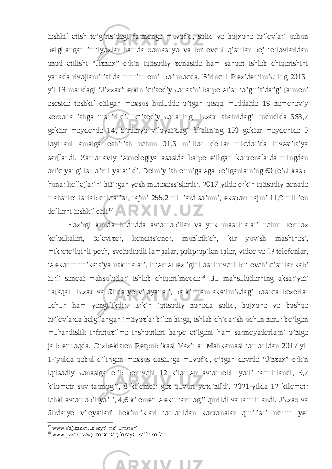 tashkil etish to’g’risidagi farmonga muvofiq, soliq va bojxona to’lovlari uchun belgilangan imtiyozlar hamda xomashyo va butlovchi qismlar boj to’lovlaridan ozod etilishi “Jizzax” erkin iqtisodiy zonasida ham sanoat ishlab chiqarishini yanada rivojlantirishda muhim omil bo’lmoqda. Birinchi Prezidentimizning 2013- yil 18-martdagi “Jizzax” erkin iqtisodiy zonasini barpo etish to’g’risida”gi farmoni asosida tashkil etilgan maxsus hududda o’tgan qisqa muddatda 19 zamonaviy korxona ishga tushirildi. Iqtisodiy zonaning Jizzax shahridagi hududida 363,7 gektar maydonda 14, Sirdaryo viloyatidagi filialining 150 gektar maydonida 5 loyihani amalga oshirish uchun 91,3 million dollar miqdorida investitsiya sarflandi. Zamonaviy texnologiya asosida barpo etilgan korxonalarda mingdan ortiq yangi ish o’rni yaratildi. Doimiy ish o’rniga ega bo’lganlarning 60 foizi kasb- hunar kollejlarini bitirgan yosh mutaxassislardir. 2017 yilda erkin iqtisodiy zonada mahsulot ishlab chiqarish hajmi 255,2 milliard so’mni, eksport hajmi 11,9 million dollarni tashkil etdi 17 Hozirgi kunda hududda avtomobillar va yuk mashinalari uchun tormoz kolodkalari, televizor, konditsioner, muzlatkich, kir yuvish mashinasi, mikroto’lqinli pech, svetodiodli lampalar, polipropilen iplar, video va IP telefonlar, telekommunikatsiya uskunalari, internet tezligini oshiruvchi butlovchi qismlar kabi turli sanoat mahsulotlari ishlab chiqarilmoqda 18 Bu mahsulotlarning aksariyati nafaqat Jizzax va Sirdaryo viloyatlari, balki mamlakatimizdagi boshqa bozorlar uchun ham yangilikdir. Erkin iqtisodiy zonada soliq, bojxona va boshqa to’lovlarda belgilangan imtiyozlar bilan birga, ishlab chiqarish uchun zarur bo’lgan muhandislik infratuzilma inshootlari barpo etilgani ham sarmoyadorlarni o’ziga jalb etmoqda. O’zbekiston Respublikasi Vazirlar Mahkamasi tomonidan 2017-yil 1-iyulda qabul qilingan maxsus dasturga muvofiq, o’tgan davrda “Jizzax” erkin iqtisodiy zonasiga olib boruvchi 12 kilometr avtomobil yo’li ta’mirlandi, 5,7 kilometr suv tarmog’i, 8 kilometr gaz quvuri yotqizildi. 2021-yilda 12 kilometr ichki avtomobil yo’li, 4,6 kilometr elektr tarmog’i qurildi va ta’mirlandi. Jizzax va Sirdaryo viloyatlari hokimliklari tomonidan korxonalar qurilishi uchun yer 17 www.sizjizzakh.uz sayti ma’lumotlari 18 www.jizzax.uz/wp-content/uplo sayti ma’lumotlari 