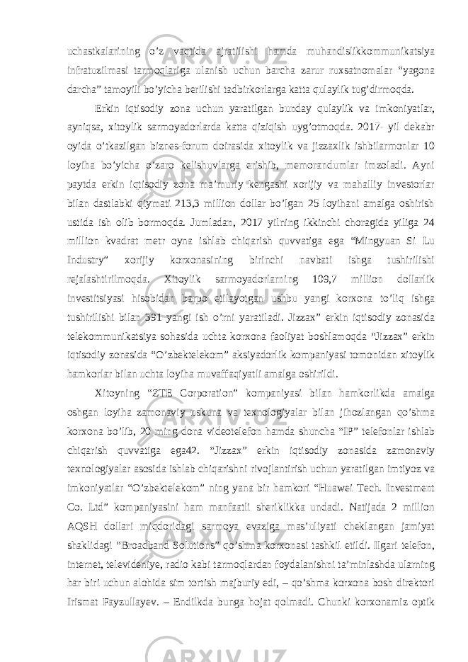 uchastkalarining o’z vaqtida ajratilishi hamda muhandislikkommunikatsiya infratuzilmasi tarmoqlariga ulanish uchun barcha zarur ruxsatnomalar “yagona darcha” tamoyili bo’yicha berilishi tadbirkorlarga katta qulaylik tug’dirmoqda. Erkin iqtisodiy zona uchun yaratilgan bunday qulaylik va imkoniyatlar, ayniqsa, xitoylik sarmoyadorlarda katta qiziqish uyg’otmoqda. 2017- yil dekabr oyida o’tkazilgan biznes-forum doirasida xitoylik va jizzaxlik ishbilarmonlar 10 loyiha bo’yicha o’zaro kelishuvlarga erishib, memorandumlar imzoladi. Ayni paytda erkin iqtisodiy zona ma’muriy kengashi xorijiy va mahalliy investorlar bilan dastlabki qiymati 213,3 million dollar bo’lgan 25 loyihani amalga oshirish ustida ish olib bormoqda. Jumladan, 2017 yilning ikkinchi choragida yiliga 24 million kvadrat metr oyna ishlab chiqarish quvvatiga ega “Mingyuan Si Lu Industry” xorijiy korxonasining birinchi navbati ishga tushirilishi rejalashtirilmoqda. Xitoylik sarmoyadorlarning 109,7 million dollarlik investitsiyasi hisobidan barpo etilayotgan ushbu yangi korxona to’liq ishga tushirilishi bilan 391 yangi ish o’rni yaratiladi. Jizzax” erkin iqtisodiy zonasida telekommunikatsiya sohasida uchta korxona faoliyat boshlamoqda “Jizzax” erkin iqtisodiy zonasida “O’zbektelekom” aksiyadorlik kompaniyasi tomonidan xitoylik hamkorlar bilan uchta loyiha muvaffaqiyatli amalga oshirildi. Xitoyning “ZTE Corporation” kompaniyasi bilan hamkorlikda amalga oshgan loyiha zamonaviy uskuna va texnologiyalar bilan jihozlangan qo’shma korxona bo’lib, 20 ming dona videotelefon hamda shuncha “IP” telefonlar ishlab chiqarish quvvatiga ega42. “Jizzax” erkin iqtisodiy zonasida zamonaviy texnologiyalar asosida ishlab chiqarishni rivojlantirish uchun yaratilgan imtiyoz va imkoniyatlar “O’zbektelekom” ning yana bir hamkori “Huawei Tech. Investment Co. Ltd” kompaniyasini ham manfaatli sheriklikka undadi. Natijada 2 million AQSH dollari miqdoridagi sarmoya evaziga mas’uliyati cheklangan jamiyat shaklidagi “Broadband Solutions” qo’shma korxonasi tashkil etildi. Ilgari telefon, internet, televideniye, radio kabi tarmoqlardan foydalanishni ta’minlashda ularning har biri uchun alohida sim tortish majburiy edi, – qo’shma korxona bosh direktori Irismat Fayzullayev. – Endilkda bunga hojat qolmadi. Chunki korxonamiz optik 