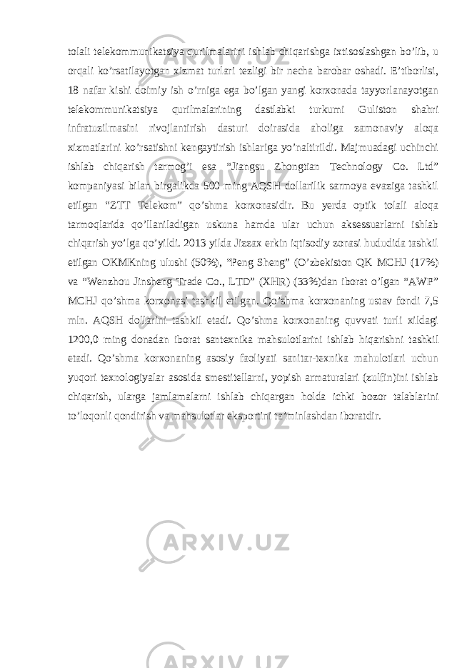 tolali telekommunikatsiya qurilmalarini ishlab chiqarishga ixtisoslashgan bo’lib, u orqali ko’rsatilayotgan xizmat turlari tezligi bir necha barobar oshadi. E’tiborlisi, 18 nafar kishi doimiy ish o’rniga ega bo’lgan yangi korxonada tayyorlanayotgan telekommunikatsiya qurilmalarining dastlabki turkumi Guliston shahri infratuzilmasini rivojlantirish dasturi doirasida aholiga zamonaviy aloqa xizmatlarini ko’rsatishni kengaytirish ishlariga yo’naltirildi. Majmuadagi uchinchi ishlab chiqarish tarmog’i esa “Jiangsu Zhongtian Technology Co. Ltd” kompaniyasi bilan birgalikda 500 ming AQSH dollarilik sarmoya evaziga tashkil etilgan “ZTT Telekom” qo’shma korxonasidir. Bu yerda optik tolali aloqa tarmoqlarida qo’llaniladigan uskuna hamda ular uchun aksessuarlarni ishlab chiqarish yo’lga qo’yildi. 2013 yilda Jizzax erkin iqtisodiy zonasi hududida tashkil etilgan OKMKning ulushi (50%), “Peng Sheng” (O’zbekiston QK MCHJ (17%) va “Wenzhou Jinsheng Trade Co., LTD” (XHR) (33%)dan iborat o’lgan “AWP” MCHJ qo’shma korxonasi tashkil etilgan. Qo’shma korxonaning ustav fondi 7,5 mln. AQSH dollarini tashkil etadi. Qo’shma korxonaning quvvati turli xildagi 1200,0 ming donadan iborat santexnika mahsulotlarini ishlab hiqarishni tashkil etadi. Qo’shma korxonaning asosiy faoliyati sanitar-texnika mahulotlari uchun yuqori texnologiyalar asosida smestitellarni, yopish armaturalari (zulfin)ini ishlab chiqarish, ularga jamlamalarni ishlab chiqargan holda ichki bozor talablarini to’loqonli qondirish va mahsulotlar eksportini ta’minlashdan iboratdir. 