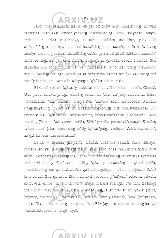 Xulosa Jahon mamlakatlarda tashkil etilgan iqtisodiy erkin zonalarning faoliyati natijasida mamlakat iqtisodiyotining rivojlanishiga, hom ashyodan tayyor mahsulotlar ishlab chiqarishga, eksport ulushining oshishiga, yangi ish o’rinlarining ochilishiga, mamlakat brendining jahon bozoriga kirib borishi, eng asosiysi aholining yashash sharoitining oshishiga xizmat qiladi. EIHlar mazmunini ochib berishga bo’lgan katta qiziqish bugungi kunga qadar davom etmoqda. Shu sababdan turli iqtisodchi-olimlar va mutaxassislar tomonidan uning mazmunini yoritib berishga bo’lgan urinish va va tadqiqotlar hamda ta’rifini keltirishga oid amaliy harakatlar davom etib kelayotganligini ko’rish mumkin. EIHlarni xalqaro iqtisodiy tashkilot sifatida e’tirof etish mumkin. Chunki, Ular global xarakterga ega, ularning yordamida jahon xo’jaligi aloqalarida butun mintaqalarda juda intensiv integratsiya jarayoni sodir bo’lmoqda. Xalqaro integratsiyaning hozirgi zamon bosqichining o’ziga xos xususiyatlaridan biri iqtisodiy va ilmiy-texnik rivojlanishning lokazatsiyalashuvi hisoblanadi. Buni tashkiliy jihatdan ifoda etuvchi bo’lib, EIHni yaratish yuzaga chiqmoqda. Shuning uchun ularni jahon bozorining milliy iqtisodiyotga qurilgan kichik tuzilmalari, bo’g„inlari deb ham nomlashadi EIHlar – shunday geografik hududki, unda mamlakatda qabul qilingan xo’jalik faoliyati tartibiga qaraganda imtiyozli soliq to’lash va bojxona tartibi joriy etiladi. Boshqacha ifodalaganda, ushbu hududda davlatning iqtisodiy jarayonlarga aralashuvi kamaytiriladi va bu milliy iqtisodiy makonning bir qismi bo’lib, mamlakatning boshqa hududlarida qo’llanilmaydigan ma’lum imtiyozlar tizimi joriy etiladi. Shunga ko’ra, EIH mamlakat hududining imtiyozli bojxona, valyuta, soliq, viza va mehnat rejimlari joriy etilgan maxsus ajratilgan qismidir. EIHlarga xos muhim jihat shundan iboratki, u erdagi rag„batlantirishlar, imtiyozlar (soliq, bojxona, ma’muriy), litsenziyalash, vizalarni rasmiylashtirish, bank faoliyatlari, mulkchilik munosabatlariga oid yengilliklar EIH joylashgan mamlakatning boshqa hududlarida aynan amal qilmaydi. 