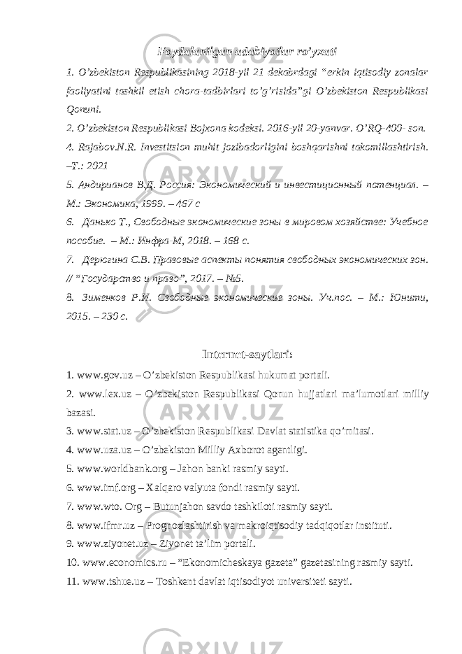 Foydalanilgan adabiyotlar ro’yxati 1. O’zbekiston Respublikasining 2018-yil 21 dekabrdagi “erkin iqtisodiy zonalar faoliyatini tashkil etish chora-tadbirlari to’g’risida”gi O’zbekiston Respublikasi Qonuni. 2. O’zbekiston Respublikasi Bojxona kodeksi. 2016-yil 20-yanvar. O’RQ-400- son. 4. Rajabov.N.R. Investitsion muhit jozibadorligini boshqarishni takomillashtirish. –T.: 2021 5. Aндирианов В.Д. Россия: Экономический и инвестиционный потенциал. – M.: Экономика, 1999. – 467 с 6. Данько Т., Свободные экономические зоны в мировом хозяйстве: Учебное пособие. – М.: Инфра-М, 2018. – 168 с. 7. Дерюгина С.В. Правовые аспекты понятия свободных экономических зон. // “Государство и право”, 2017. – №5. 8. Зименков Р.И. Свободные экономические зоны. Уч.пос. – М.: Юнити, 2015. – 230 с . Internet-saytlari: 1. www.gov.uz – O’zbekiston Respublikasi hukumat portali. 2. www.lex.uz – O’zbekiston Respublikasi Qonun hujjatlari ma’lumotlari milliy bazasi. 3. www.stat.uz – O’zbekiston Respublikasi Davlat statistika qo’mitasi. 4. www.uza.uz – O’zbekiston Milliy Axborot agentligi. 5. www.worldbank.org – Jahon banki rasmiy sayti. 6. www.imf.org – Xalqaro valyuta fondi rasmiy sayti. 7. www.wto. Org – Butunjahon savdo tashkiloti rasmiy sayti. 8. www.ifmr.uz – Prognozlashtirish va makroiqtisodiy tadqiqotlar instituti. 9. www.ziyonet.uz – Ziyonet ta’lim portali. 10. www.economics.ru – “Ekonomicheskaya gazeta” gazetasining rasmiy sayti. 11. www.tshue.uz – Toshkent davlat iqtisodiyot universiteti sayti. 