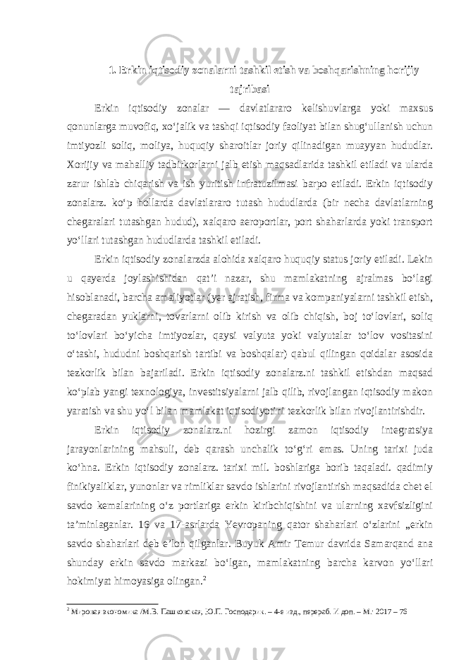 1. Erkin iqtisodiy zonalarni tashkil etish va boshqarishning horijiy tajribasi Erkin iqtisodiy zonalar — davlatlararo kelishuvlarga yoki maxsus qonunlarga muvofiq, xoʻjalik va tashqi iqtisodiy faoliyat bilan shugʻullanish uchun imtiyozli soliq, moliya, huquqiy sharoitlar joriy qilinadigan muayyan hududlar. Xorijiy va mahalliy tadbirkorlarni jalb etish maqsadlarida tashkil etiladi va ularda zarur ishlab chiqarish va ish yuritish infratuzilmasi barpo etiladi. Erkin iqtisodiy zonalarz. koʻp hollarda davlatlararo tutash hududlarda (bir necha davlatlarning chegaralari tutashgan hudud), xalqaro aeroportlar, port shaharlarda yoki transport yoʻllari tutashgan hududlarda tashkil etiladi. Erkin iqtisodiy zonalarzda alohida xalqaro huquqiy status joriy etiladi. Lekin u qayerda joylashishidan qatʼi nazar, shu mamlakatning ajralmas boʻlagi hisoblanadi, barcha amaliyotlar (yer ajratish, firma va kompaniyalarni tashkil etish, chegaradan yuklarni, tovarlarni olib kirish va olib chiqish, boj toʻlovlari, soliq toʻlovlari boʻyicha imtiyozlar, qaysi valyuta yoki valyutalar toʻlov vositasini oʻtashi, hududni boshqarish tartibi va boshqalar) qabul qilingan qoidalar asosida tezkorlik bilan bajariladi. Erkin iqtisodiy zonalarz.ni tashkil etishdan maqsad koʻplab yangi texnologiya, investitsiyalarni jalb qilib, rivojlangan iqtisodiy makon yaratish va shu yoʻl bilan mamlakat iqtisodiyotini tezkorlik bilan rivojlantirishdir. Erkin iqtisodiy zonalarz.ni hozirgi zamon iqtisodiy integratsiya jarayonlarining mahsuli, deb qarash unchalik toʻgʻri emas. Uning tarixi juda koʻhna. Erkin iqtisodiy zonalarz. tarixi mil. boshlariga borib taqaladi. qadimiy finikiyaliklar, yunonlar va rimliklar savdo ishlarini rivojlantirish maqsadida chet el savdo kemalarining oʻz portlariga erkin kiribchiqishini va ularning xavfsizligini taʼminlaganlar. 16 va 17-asrlarda Yevropaning qator shaharlari oʻzlarini „erkin savdo shaharlari deb eʼlon qilganlar. Buyuk Amir Temur davrida Samarqand ana shunday erkin savdo markazi boʻlgan, mamlakatning barcha karvon yoʻllari hokimiyat himoyasiga olingan. 2 2 Мировая экономика /М.В. Пашковская, Ю.П. Господарик. – 4-е изд., перераб. И доп. – М.: 2017 – 76 