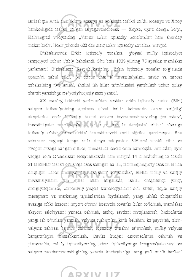 Birlashgan Arab amirliklari, Rossiya va Polshada tashkil etildi. Rossiya va Xitoy hamkorligida tashkil etilgan Blyagovanichensk — Xeyxe, Qora dengiz boʻyi, Kaliningrad viloyatidagi „Yantar Erkin iqtisodiy zonalarzlari ham shunday makonlardir. Hozir jahonda 600 dan ortiq Erkin iqtisodiy zonalarz. mavjud. Oʻzbekistonda Erkin iqtisodiy zonalarz. gʻoyasi milliy iqtisodiyot taraqqiyoti uchun ijobiy baholandi. Shu bois 1996-yilning 25-aprelda mamlakat parlamenti Oʻzbekiston Respublikasining „Erkin iqtisodiy zonalar toʻgʻrisida qonunini qabul qildi. Bu qonun chet el investitsiyalari, savdo va sanoat sohalarining rivojlanishi, aholini ish bilan taʼminlashni yaxshilash uchun qulay sharoit yaratishga meʼyoriyhuquqiy asos yaratdi. XX asrning ikkinchi yarimlaridan boshlab erkin iqtisodiy hudud (EIH) xalqaro iqtisodiyotning ajralmas qismi bo’lib kelmoqda. Jahon xo’jaligi aloqalarida erkin iqtisodiy hudud xalqaro tovaralmashinuvining faollashuvi, investitsiyalar mobilizatsiyasi, ish bilan bandlik darajasini o’sishi hisobiga iqtisodiy o’sish ko’rsatkichini tezlashtiruvchi omil sifatida qaralmoqda. Shu sababdan bugungi kunga kelib dunyo miqyosida EIHlarni tashkil etish va rivojlantirishga bo’lgan e’tibor, munosabat tobora ortib bormoqda. Jumladan, ayni vaqtga kelib O’zbekiston Respublikasida ham mavjud 14 ta hududning 12 tasida 21 ta EIHlar tashkil etilishiga asos solingan bo’lib, ularning huquqiy asoslari ishlab chiqilgan. Jahon amaliyoti tajribasi shuni ko’rsatadiki, EIHlar milliy va xorijiy investitsiyalarni jalb qilish bilan birgalikda, ishlab chiqarishga yangi, energiyatejamkor, zamonaviy yuqori texnologiyalarni olib kirish, ilg„or xorijiy menejment va marketing tajribalaridan foydalanish, yangi ishlab chiqarishlar evaziga ichki bozorni import o’rnini bosuvchi tovarlar bilan to’ldirish, mamlakat eksport salohiyatini yanada oshirish, tashqi savdoni rivojlantirish, hududlarda yangi ish o’rinlari yaratish, valyuta tushumlari kirib kelishini ko’paytirish, oltin- valyuta zahirasi hajmini oshirish, iqtisodiy o’sishni ta’minlash, milliy valyuta barqarorligini mustahkamlash, Davlat budjeti daromadlarini oshirish va pirovardida, milliy iqtisodiyotning jahon iqtisodiyotiga integratsiyalashuvi va xalqaro raqobatbardoshligining yanada kuchayishiga keng yo’l ochib beriladi 