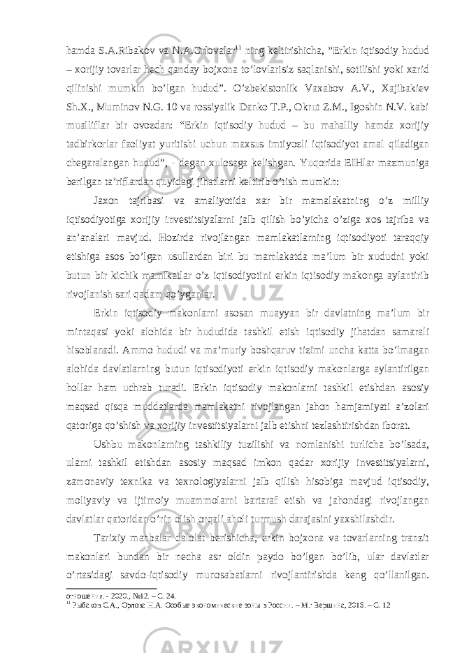 hamda S.A.Ribakov va N.A.Orlovalar 11 ning keltirishicha, “Erkin iqtisodiy hudud – xorijiy tovarlar hech qanday bojxona to’lovlarisiz saqlanishi, sotilishi yoki xarid qilinishi mumkin bo’lgan hudud”. O’zbekistonlik Vaxabov A.V., Xajibakiev Sh.X., Muminov N.G. 10 va rossiyalik Danko T.P., Okrut Z.M., Igoshin N.V. kabi mualliflar bir ovozdan: “Erkin iqtisodiy hudud – bu mahalliy hamda xorijiy tadbirkorlar faoliyat yuritishi uchun maxsus imtiyozli iqtisodiyot amal qiladigan chegaralangan hudud”, - degan xulosaga kelishgan. Yuqorida EIHlar mazmuniga berilgan ta’riflardan quyidagi jihatlarni keltirib o’tish mumkin: Jaxon tajribasi va amaliyotida xar bir mamalakatning o’z milliy iqtisodiyotiga xorijiy investitsiyalarni jalb qilish bo’yicha o’ziga xos tajriba va an’analari mavjud. Hozirda rivojlangan mamlakatlarning iqtisodiyoti taraqqiy etishiga asos bo’lgan usullardan biri bu mamlakatda ma’lum bir xududni yoki butun bir kichik mamlkatlar o’z iqtisodiyotini erkin iqtisodiy makonga aylantirib rivojlanish sari qadam qo’yganlar. Erkin iqtisodiy makonlarni asosan muayyan bir davlatning ma’lum bir mintaqasi yoki alohida bir hududida tashkil etish iqtisodiy jihatdan samarali hisoblanadi. Ammo hududi va ma’muriy boshqaruv tizimi uncha katta bo’lmagan alohida davlatlarning butun iqtisodiyoti erkin iqtisodiy makonlarga aylantirilgan hollar ham uchrab turadi. Erkin iqtisodiy makonlarni tashkil etishdan asosiy maqsad qisqa muddatlarda mamlakatni rivojlangan jahon hamjamiyati a’zolari qatoriga qo’shish va xorijiy investitsiyalarni jalb etishni tezlashtirishdan iborat. Ushbu makonlarning tashkiliy tuzilishi va nomlanishi turlicha bo’lsada, ularni tashkil etishdan asosiy maqsad imkon qadar xorijiy investitsiyalarni, zamonaviy texnika va texnologiyalarni jalb qilish hisobiga mavjud iqtisodiy, moliyaviy va ijtimoiy muammolarni bartaraf etish va jahondagi rivojlangan davlatlar qatoridan o’rin olish orqali aholi turmush darajasini yaxshilashdir. Tarixiy manbalar dalolat berishicha, erkin bojxona va tovarlarning tranzit makonlari bundan bir necha asr oldin paydo bo’lgan bo’lib, ular davlatlar o’rtasidagi savdo-iqtisodiy munosabatlarni rivojlantirishda keng qo’llanilgan. отношения. - 2020., №12. – С. 24. 11 Рыбаков С.А., Орлова Н.А. Особые экономические зоны в России. – М.: Вершина, 2016. – С. 12 